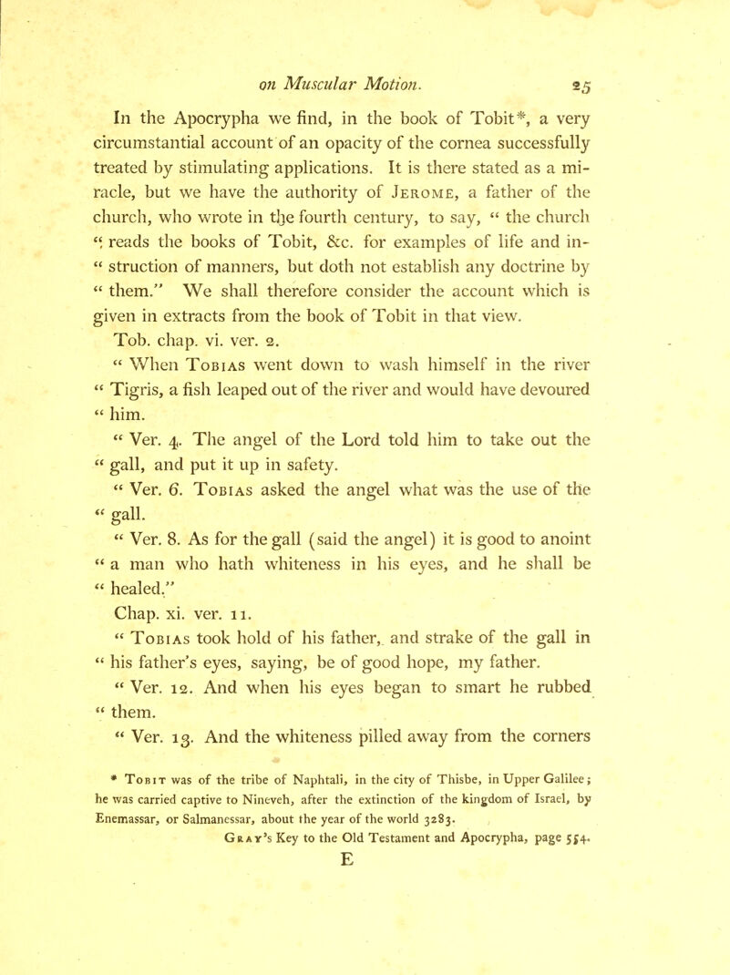 In the Apocrypha we find, in the book of Tobit*, a very circumstantial account of an opacity of the cornea successfully treated by stimulating applications. It is there stated as a mi- racle, but we have the authority of Jerome, a father of the church, who wrote in tjje fourth century, to say,  the church reads the books of Tobit, &c. for examples of life and in-  struction of manners, but doth not establish any doctrine by  them. We shall therefore consider the account which is given in extracts from the book of Tobit in that view. Tob. chap. vi. ver. 2.  When Tobias went down to wash himself in the river  Tigris, a fish leaped out of the river and would have devoured  him.  Ver. 4. The angel of the Lord told him to take out the  gall, and put it up in safety.  Ver. 6. Tobias asked the angel what was the use of the  gall.  Ver. 8. As for the gall (said the angel) it is good to anoint  a man who hath whiteness in his eyes, and he shall be  healed. Chap. xi. ver. 11.  Tobias took hold of his father, and strake of the gall in  his fathers eyes, saying, be of good hope, my father.  Ver. 12. And when his eyes began to smart he rubbed  them.  Ver. 13. And the whiteness pilled away from the corners * Tobit was of the tribe of Naphtali, in the city of Thisbe, in Upper Galilee; he was carried captive to Nineveh, after the extinction of the kingdom of Israel, by Enemassar, or Salmanessar, about the year of the world 3283. Gray's Key to the Old Testament and Apocrypha, page 554. E