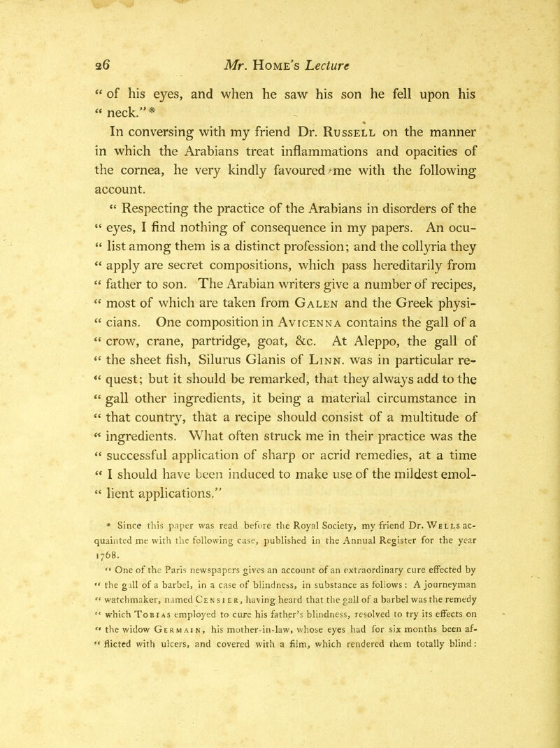  of his eyes, and when he saw his son he fell upon his « neck/'* In conversing with my friend Dr. Russell on the manner in which the Arabians treat inflammations and opacities of the cornea, he very kindly favoured-me with the following account.  Respecting the practice of the Arabians in disorders of the  eyes, I find nothing of consequence in my papers. An ocu-  list among them is a distinct profession; and the collyria they  apply are secret compositions, which pass hereditarily from  father to son. The Arabian writers give a number of recipes,  most of which are taken from Galen and the Greek physi-  cians. One composition in Avicenna contains the gall of a  crow, crane, partridge, goat, &c. At Aleppo, the gall of  the sheet fish, Silurus Glanis of Linn, was in particular re-  quest; but it should be remarked, that they always add to the  gall other ingredients, it being a material circumstance in  that country, that a recipe should consist of a multitude of « ingredients. What often struck me in their practice was the  successful application of sharp or acrid remedies, at a time  I should have been induced to make use of the mildest emol-  lient applications. * Since this paper was read before the Royal Society, my friend Dr. Wells ac- quainted me with the following case, published in the Annual Register for the year 1768.  One of the Paris newspapers gives an account of an extraordinary cure effected by  the gall of a barbel, in a case of blindness, in substance as follows: A journeyman  watchmaker, named Cens i er, having heard that the gall of a barbel was the remedy  which Tobias employed to cure his father's blindness, resolved to try its effects on  the widow Germain, his mother-in-law, whose eyes had for six months been af-  flictcd with ulcers, and covered with a film, which rendered them totally blind: