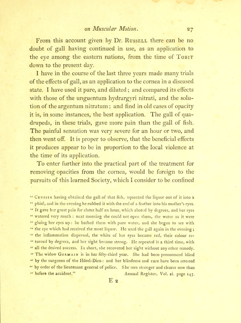 From this account given by Dr. Russell there can be no doubt of gall having continued in use, as an application to the eye among the eastern nations, from the time of Tobit down to the present day. I have in the course of the last three years made many trials of the effects of gall, as an application to the cornea in a diseased state. I have used it pure, and diluted; and compared its effects with those of the unguentum hydrargyri nitrati, and the solu- tion of the argentum nitratum; and find in old cases of opacity it is, in some instances, the best application. The gall of qua- drupeds, in these trials, gave more pain than the gall of fish. The painful sensation was very severe for an hour or two, and then went off. It is proper to observe, that the beneficial effects it produces appear to be in proportion to the local violence at the time of its application. To enter further into the practical part of the treatment for removing opacities from the cornea, would be foreign to the pursuits of this learned Society, which I consider to be confined  Censier. having obtained the gall of that fish, squeezed the liquor out of it into a '* phial, and in the evening he rubbed it with the end of a feather into his mother's eyes.  It gave her great pain for about half an hour, which abated by degrees, and her eyes  watered very much : next morning she could not open them, the water as it were  gluing her eyes up: he bathed them with pure water, and she began to see with  the eye which had received the most liquor. He used the gall again in the evening;  the inflammation dispersed, the white of her eyes became red, their colour re-  turned by degrees, and her sight became strong. He repeated it a third time, with  all the desired success. In short, she recovered her sight without any other remedy.  The widow Germain is in her fifty-third year. She had been pronounced blind  by the surgeons of the Hotel-Dieu : and her blindness and cure have been attested  by order of the lieutenant general of police. She sees stronger and clearer now than  before the accident. Annual Register, Vol. xi. page 143. E 2