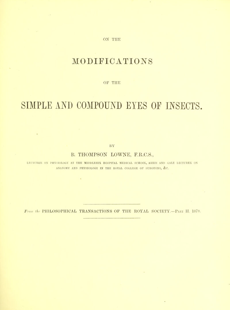 MODIFICATIONS OF THE SIMPLE AND COMPOUND EYES OF INSECTS. BY B. THOMPSON LOWNE, F.E.C.S., LECTURER ON PHYSIOLOGY AT THE MIDDLESEX HOSPITAL MEDICAL SCHOOL, ARRIS AND GALE LECTURER ON ANATOMY AND PHYSIOLOGY IN THE ROYAL COLLEGE OP SURGEONS, &C.