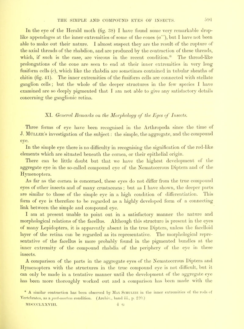 In the eye of the Herald moth (fig. 38) I have found some very remarkable drop- like appendages at the inner extremities of some of the cones (a), but I have not been able to make out their nature. I almost suspect they are the result of the rupture of the axial threads of the rhabdion, and are produced by the contraction of these threads, which, if such is the case, are viscous in the recent condition.' The thread-like prolongations of the cone are seen to end at their inner extremities in very long fusiform cells (c), which like the rhabdia are sometimes contained in tubular sheaths of chitin (fig. 41). The inner extremities of the fusiform cells are connected with stellate ganglion cells ; but the whole of the deeper structures in the few species I have examined are so deeply pigmented that I am not able to give any satisfactory details concerning the ganglionic retina. XL General Remarks on the Morphology of the Eyes of Insects. Three forms of eye have been recognised in the Arthropoda since the time of J. Muller's investigation of the subject: the simple, the aggregate, and the compound eye. In the simple eye there is no difficulty in recognising the signification of the rod-like elements which are situated beneath the cornea, or their epithelial origin. There can be little doubt but that we have the highest development of the aggregate eye in the so-called compound eye of the Nematocerous Diptera and of the Hymenoptera, As far as the cornea is concerned, these eyes do not differ from the true compound eyes of other insects and of many crustaceans ; but as I have shown, the deeper parts are similar to those of the simple eye in a high condition of differentiation. This form of eye is therefore to be regarded as a highly developed form of a connecting link between the simple and compound eye. I am at present unable to point out in a satisfactory manner the nature and morphological relations of the facellus. Although this structure is present in the eyes of many Lepidoptera, it is apparently absent in the true Diptera, unless the facelloid layer of the retina can be regarded as its representative. The morphological repre- sentative of the facellus is more probably found in the pigmented bundles at the inner extremity of the compound rhabdia of the periphery of the eye in these insects. A comparison of the parts in the aggregate eyes of the Nematocerous Diptera and Hymenoptera with the structures in the true compound eye is not difficult, but it can only be made in a tentative manner until the development of the aggregate eye has been more thoroughly worked out and a comparison has been made with the * A similar contraction lias been observed by Max Schultze in the inner extremities of the rods of Vertebrates, as & post-mortem condition. (Archiv., band iii., p. 220.) MDCCCLXXVIII. 4 G