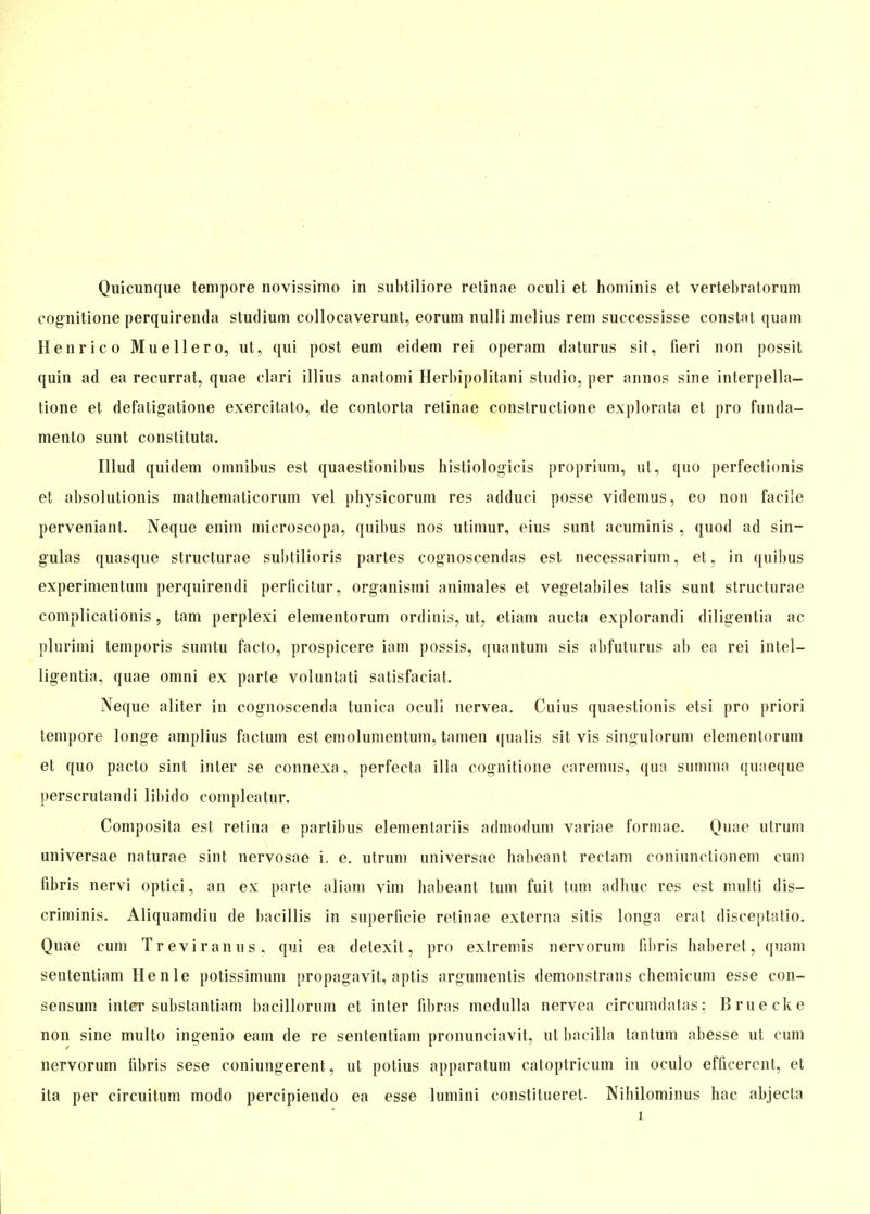 Quicunque tempore novissimo in subtiliore retinae oculi et hominis et vertebratorum cognitione perquirenda Studium collocaverunt, eorum nulli melius rem successisse constat quam Henri co Muellero, ut, qui post eum eidem rei operam daturus sit, fieri non possit quin ad ea recurrat, quae clari illius anatomi Herbip olitani studio, per annos sine interpella- tione et defatigatione exercitato, de contorta retinae constructione explorata et pro funda- mento sunt constituta. Illud quidem omnibus est quaestionibus histiologicis proprium, ut, quo perfeetionis et absolutionis mathematicorum vel physicorum res adduci posse videmus, eo non faci'e perveniant. Neque enim microscopa, quibus nos utimur, eius sunt acuminis , quod ad sin- gulas quasque structurae subtilioris partes cognoseendas est necessarium, et, in quibus experimentum perquirendi perlicitur, organismi animales et vegetabiles talis sunt structurae complicationis, tarn perplexi elementorum orditiis, ut, etiam aucta explorandi diligentia ac plurimi temporis sumtu facto, prospicere iam possis, quantum sis abfuturus ab ea rei intel- ligentia, quae omni ex parte volunlati satisfaciat. Neque aliter in cognoscenda tunica oculi nervea. Cuius quaestionis etsi pro priori tempore longe amplius factum est emolumentum, tarnen qualis sit vis singulorum elementorum et quo pacto sint inter se connexa, perfecta illa cognitione caremus, qua summa quaeque perscrutandi libido compleatur. Composita est retina e partibus elementariis admodum variae formae. Quae utrum universae naturae sint nervosae i. e. utrum universae habeant rectam coniunctionem cum fibris nervi optici, an ex parte aliam vim habeant tum fuit tum adhuc res est multi dis- criminis. Aliquamdiu de bacillis in superficie retinae externa sitis longa erat disceptatio. Quae cum Treviranus, qui ea detexit, pro extremis nervorum fibris haberet, quam sententiam He nie potissimum propagavit, aptis argumentis demonstrans chemicum esse con- sensum inter substantiam bacillorum et inter fibras medulla nervea circumdatas: Bruecke non sine multo ingenio eam de re sententiam pronunciavit, ut bacillä tantum abesse ut cum nervorum fibris sese coniungerent, ut potius apparatum catoptricum in oculo efficerent, et ita per circuitum modo percipiendo ea esse lumini constitueret. Nihilominus hac abjecta