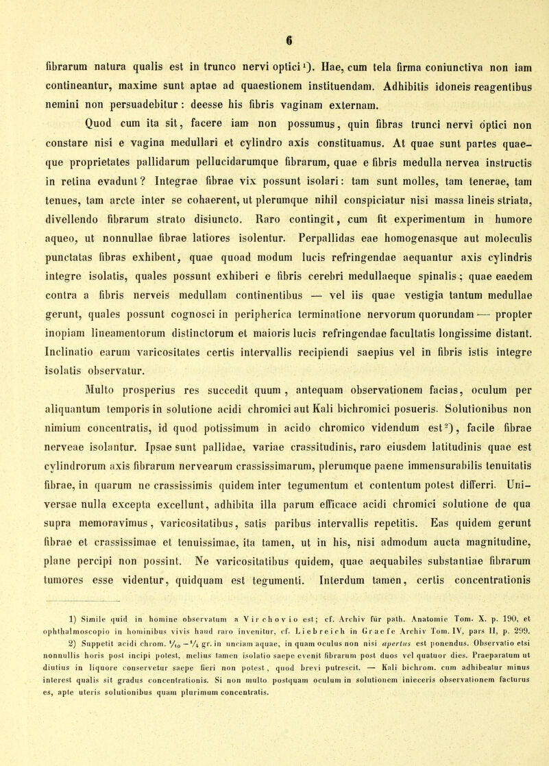 fibrarum natura qualis est in trunco nervi optici1)- Hae, cum tela firma coniunctiva non iam contineantur, maxime sunt aptae ad quaestionem instituendam. Adhibitis idoneis reagentibus nemini non persuadebitur: deesse his fibris vaginam externam. Quod cum ita sit, facere iam non possumus, quin fibras trunci nervi optici non constare nisi e vagina medullari et cylindro axis constituamus. At quae sunt partes quae- que proprietates pallidarum pellucidarumque fibrarum, quae e fibris medulla nervea instructis in retina evadunt ? Integrae fibrae vix possunt isolari: tarn sunt molles, tarn tenerae, tarn tenues, tarn arcte inter se cohaerent, ut plerumque nihil conspiciatur nisi massa lineis striata, divellendo fibrarum strato disiuncto. Raro contingit, cum fit experimentum in humore aqueo, ut nonnullae fibrae latiores isolentur. Perpallidas eae homogenasque aut moleculis punctatas fibras exhibent, quae quoad modum lucis refringendae aequantur axis cylindris integre isolatis, quales possunt exhiberi e fibris cerebri medullaeque spinalis; quae eaedem contra a fibris nerveis medullam continentibus — vel iis quae vestigia tantum medullae gerunt, quales possunt cognosci in peripherica terminatione nervorum quorundam •— propter inopiam lineamentorum distinctorum et maioris lucis refringendae facultatis longissime distant. Inclinatio earum varicositates certis intervallis recipiendi saepius vel in fibris istis integre isolatis observatur. Multo prosperius res succedit quum , antequam observationem facias, oculum per aliquantum temporis in solutione acidi chromici aut Kali bichromici posueris. Solutionibus non nimium concentratis, id quod potissimum in acido chromico videndum est2), facile fibrae nerveae isohintur. Ipsae sunt pallidae, variae crassitudinis, raro eiusdem latitudinis quae est cylindrorum axis fibrarum nervearum crassissimarum, plerumque paene immensurabilis tenuitatis fibrae, in quarum ne crassissimis quidem inter tegumentum et contentum potest differri. Uni- versae nulla excepta excellunt, adhibita illa parum efficace acidi chromici solutione de qua supra memoravimus, varicositatibus, satis paribus intervallis repetitis. Eas quidem gerunt fibrae et crassissimae et tenuissimae, ita tarnen, ut in his, nisi admodum aucta magnitudine, plane percipi non possint. Ne varicositatibus quidem, quae aequabiles substantiae fibrarum tumores esse videntur, quidquam est tegumenti. Interdum tarnen, certis concentrationis 1) Simile quid in nomine obscrvatum a Virchovio est; cf. Archiv für palh. Anatomie Tom. X. p. 190, et ophthalmoscopio in hominibus vivis hand raro invenitur, cf. Liebreich in Graefe Archiv Tom. IV, pars II, p. 299. 2) Suppetit acidi chiom.'/l0—4A gr. in uneiam aquae, in quam oculus non nisi apertus est ponendus. Observalio etsi nonnullis horis post incipi potest, melius tarnen isolatio saepe evenit fibrarum post duos vel quatuor dies. Praeparatum ut diutius in liquore conservetur saepe fieri non potest, quod brevi putrescit. — Kali bichrom. cum adhibeatur minus interest qualis sit gradus concentrationis. Si non multo postquam oculum in solutionem inieceris observationem facturus es, apte uteris solutionibus quam plurimum concentratis.