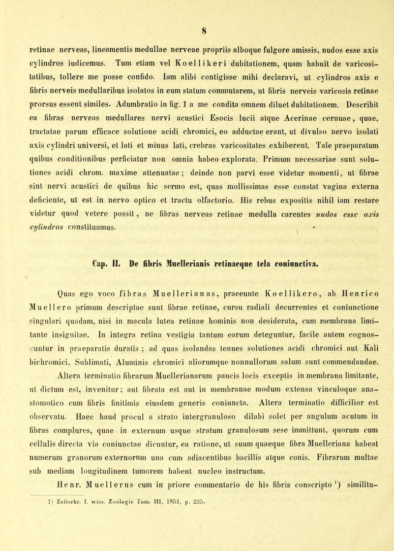 retinae nerveas, lineamentis medullae nerveae propriis alboque fulgore amissis, nudos esse axis cylindros iudicemus. Tum etiam vel Koellikeri dubitationem, quam habuit de varicosi- tatibus, tollere me posse confido. Iam alibi contigisse mihi declaravi, ut cylindros axis e fibris nerveis medullaribus isolatos in eum statum commutarem, ut fibris nerveis varicosis retinae prorsus essent similes. Adumbratio in fig. 1 a me condita omnem diluet dubitationem. Describit ea fibras nerveas medulläres nervi acustici Esocis lucii atque Acerinae cernuae, quae, tractatae parum efficace solutione acidi chromici, eo adductae erant, ut divulso nervo isolati axis cylindri universi, et lati et minus lati, crebras varicositates exhiberent. Tale praeparatum quibus conditionibus perficiatur non omnia habeo explorata. Primum necessariae sunt solu- tiones acidi chrom. maxime attenuatae; deinde non parvi esse videtur momenti, ut fibrae sint nervi acustici de quibus hic sermo est, quas mollissimas esse constat vagina externa deficiente, ut est in nervo optico et tractu olfactorio. His rebus expositis nihil iam restare videtur quod vetere possit, ne fibras nerveas retinae medulla carentes nudos esse axis cylindros constiluamus. Cap. II. De fibris Mucllcrianis retinaeque tela coniiinctiva. Quas ego voco fibras Muellerian as, praeeunte Koellikero, ab Henrico Muellero primum descriptae sunt fibrae retinae, cursu radiali decurrentes et coniunctione singulari quadam, nisi in macula lutea retinae hominis non desiderata, cum membrana limi- tante insignilae. In integra retina vestigia tantum earum deteguntur, facile autem cognos- cuntur in praeparatis duratis ; ad quas isolandas tenues solutiones acidi chromici aut Kali bichromici, Sublimati, Aluminis chromici aliorumque nonnullorum salum sunt commendandae. Altera terminatio flbrarum Muellerianarum paucis locis exceptis in membrana limitante, ut dictum est, invenitur; aut fibrata est aut in membranae modum extensa vinculoque ana- stomotico cum fibris finitimis eiusdem generis coniuncta. Altera terminatio difficilior est observalu. Haec haud procul a strato intergranuloso dilabi solet per angulum acutum in fibras complures, quae in externum usque Stratum granulosum sese immittunt, quorum cum cellulis directa via coniunctae dicuntur, ea ratione, ut suum quaeque fibra Muelleriana habeat numerum granorum externornm una cum adiacentibus bacillis atque conis. Fibrarum multae sub mediam longitudinem tumorem habent nucleo instructum. Henr. Muellerus cum in priore commentario de his fibris conscripto *) similitu-