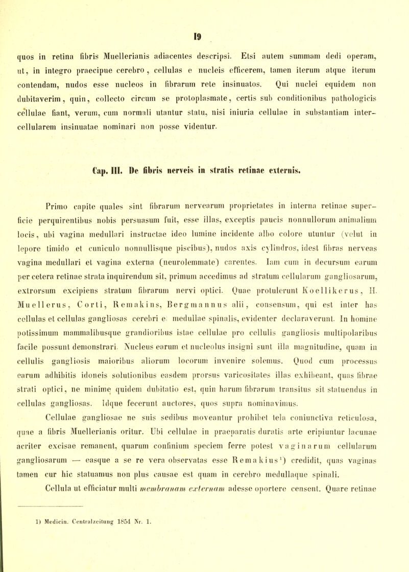 quos in retina fibris Muellerianis adiacentes descripsi. Etsi autem summam dedi operam, iit, in integro praecipue cerebro , cellulas e nucleis efficerem, tarnen iternm atque iterum contendam, nudos esse nucleos in iibrarurn rete insinuatos. Qui nuclei equidem non dubitaverim, quin, collecto circum se proloplasmate, certis sub conditionibus patbologicis cellulae fiant, verum, cum normali utantur statu, nisi iniuria eellulae in substantiam inter- cellularem insinuatae nominari non posse videntur. Cap. HI. De fibris nerveis in stratis retinae externis. Primo capite quales sint iibrarurn nervearum proprietates in interna retinae super- ficie perquirentibus nobis persuasum fu.it, esse illas, exceptis paucis nonnullorum animalium loeis, ubi vagina medullari instructae ideo lumine incidente albo colore utuntur (velut in lepore timido et cuniculo nonnullisque piscibus), nudos axis cylindros, idest iibras nerveas vagina medullari et vagina externa (neurolemmate) carentes. Iam cum in decursum earum per cetera relinae strata inquirendum sit. primum accedimus ad Stratum cellularum gangliosarum, extrorsum excipiens Stratum iibrarurn nervi optici. Quae protulerunt Koellikerus, H. Muellerus, Corti, Remakins, Bergmannus alii, consensum, qui est inter has cellulas et cellulas gangliosas cerebri e medullae spinalis, evidenter declaraverunt. In homine potissimum mainmalibusque grandioribus istae cellulae pro cellulis gangliosis multipolaribus facile possunt demonstrari. Nucleus earum et nucleolus insigni sunt illa magnitudine, quam in cellulis gangliosis maioribus aliorum locorum invenire solemus. Quod cum processus earum adhibitis idoneis solutionibus easdem prorsus varicositates illas exhibeant, quas iil)rae strati optici, ne minime quidem dubitatio est, quin harum fibrarum transilus sit staluendus in cellulas gangliosas. Idque fecerunt auctores, quos supra nominavimus. Cellulae gangliosae ne suis sedibus moveantur prohibet tela coniunctiva reticulosa, quae a iibris Muellerianis oritur. Ubi cellulae in praeparatis duratis arte eripiuntur lacunae äeriler excisae remanent, quarum coniinium speciem ferre potest vaginarum cellularum gangliosarum — easque a se re vera observatas esse Remakius1) credidit, quas vaginas tarnen cur hic statuamus non plus causae est quam in cerebro medullaque spinali. Cellula ut efficiatur multi membranam externam adesse oportere censent. Quare retinae 1) Medicin. Centraizeitung 1854 Nr. 1.