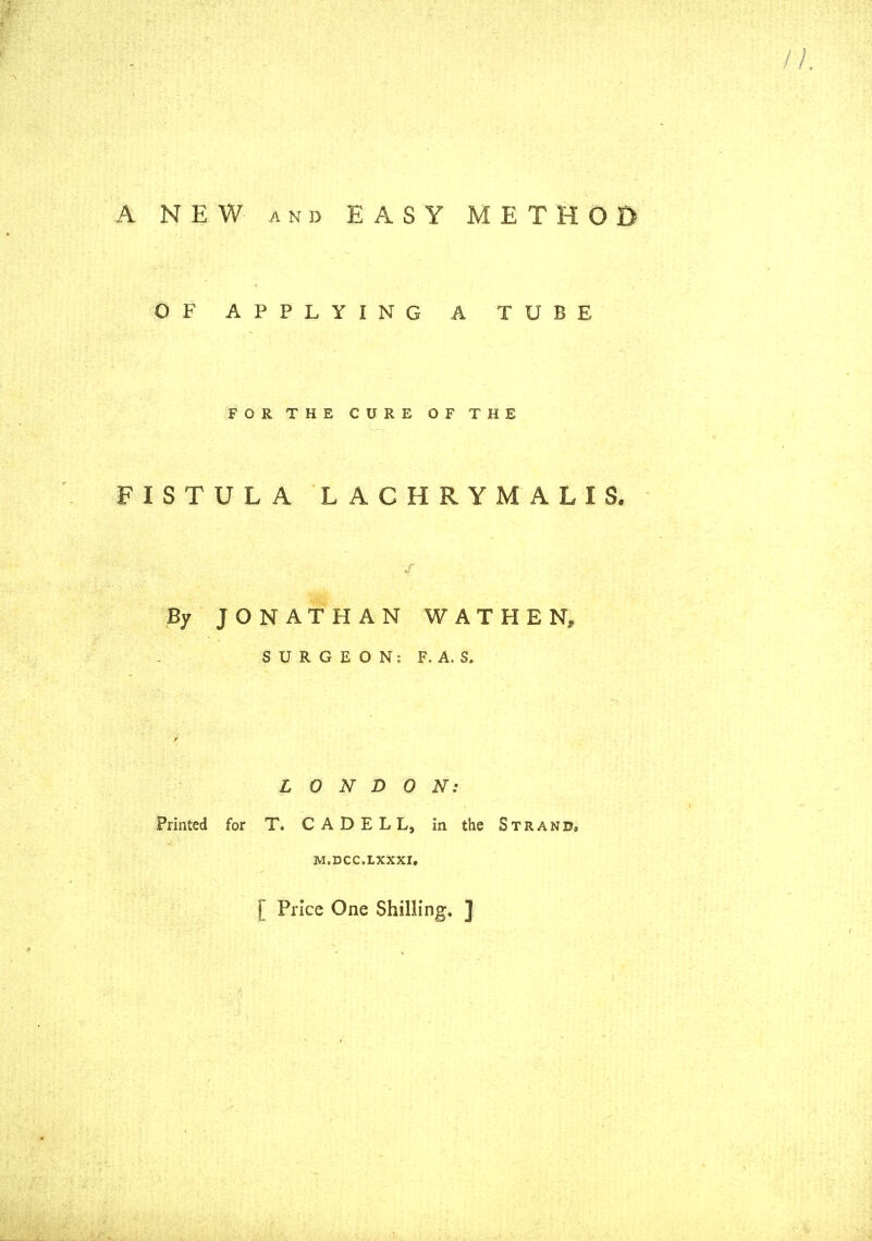 A NEW AND EASY METHOO OF APPLYING A TUBE FOR THE CURE OF THE FISTULA LACHRYMALIS. By JONATHAN WATHEN, SURGEON: F. A. S. LONDON: Printed for T. C A D E L L, in the Strand, M.DCC.LXXXI, [ Price One Shilling. ]