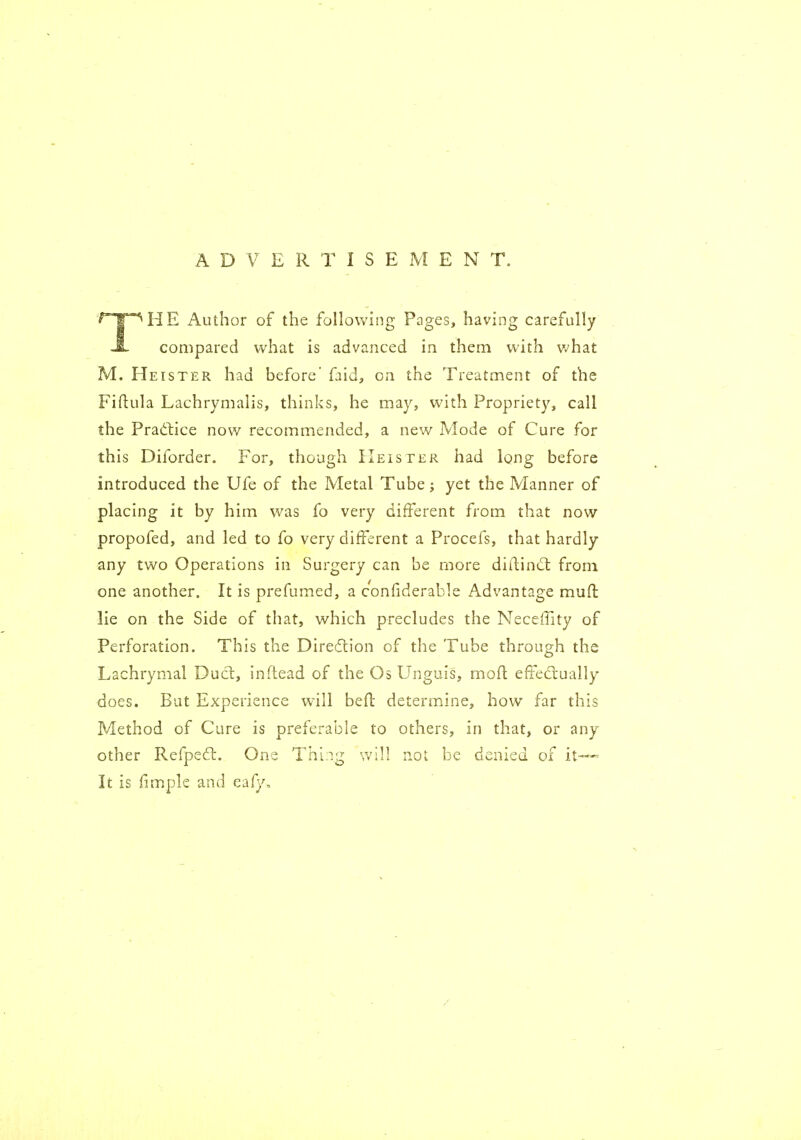 ADVERTISEMENT. THE Author of the following Pages, having carefully compared what is advanced in them with v^hat M. Heister had before' faid, on the Treatment of the Fiftula Lachrymalis, thinks, he may, with Propriety, call the Pradlice now recommended, a new Mode of Cure for this Diforder. For, though Heister had long before introduced the Ufe of the Metal Tube; yet the Manner of placing it by him was fo very different from that now propofed, and led to fo very different a Procefs, that hardly any two Operations in Surgery can be more diftind: from one another. It is prefumed, a confiderable Advantage muft lie on the Side of that, which precludes the Neceffity of Perforation. This the Diredlion of the Tube through the Lachrymal Duct, inftead of the Os Unguis, mofl efFecfiually does. But Experience will befl determine, bow far this Method of Cure is preferable to others, in that, or any other Refpeft. One Thing will not be denied of it- It is fimple and eafy.