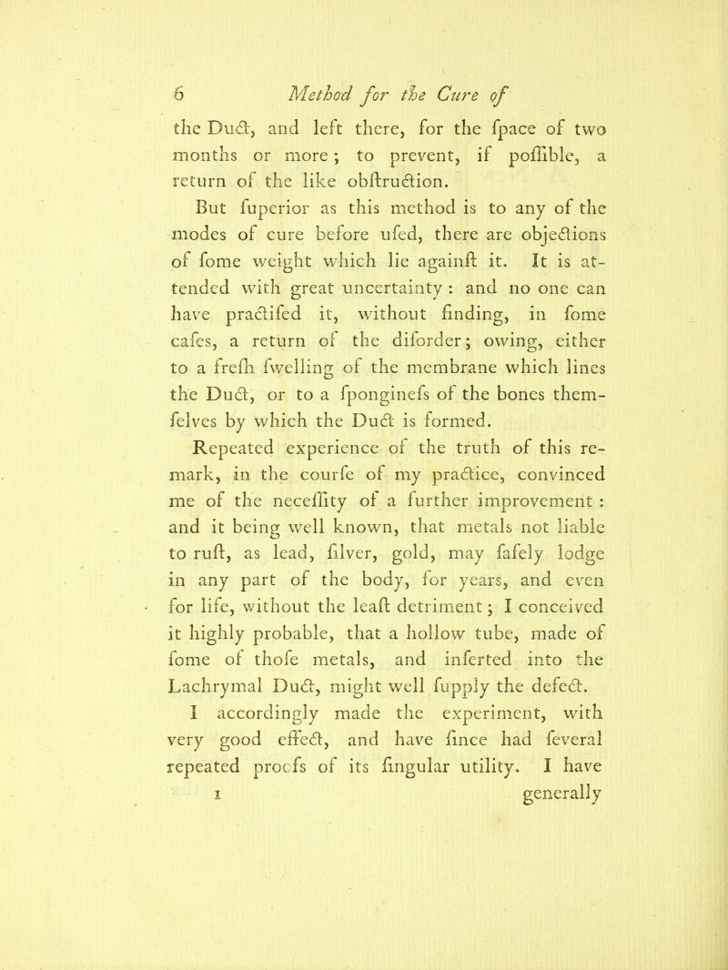 the Du6!:, and left there, for the fpace of two months or more ; to prevent, if po/Iible, a return of the like obftrudion. But fuperior as this method is to any of the modes of cure before ufed, there are objedions of fome weight which lie againft it. It is at- tended with great uncertainty : and no one can have pradifed it, without finding, in fome cafes, a return of the diforder; owing, either to a frefh fwelling of the membrane which lines the Dud, or to a fponginefs of the bones them- felves by which the Dud is formed. Repeated experience of the truth of this re- mark, in the courfe of my pradice, convinced me of the neceflity ol a further improvement : and it being well known, that metals not liable to rufl:, as lead, filver, gold, may fafely lodge in any part of the body, for years, and even for life, without the lead detriinent; I conceived it highly probable, that a hollow tube, made of fome of thofe metals, and inferted into the Lachrymal Dud, might well fupply the defed. I accordingly made the experiment, with very good effed, and have fince had feveral repeated proofs of its lingular utility. I have I generally