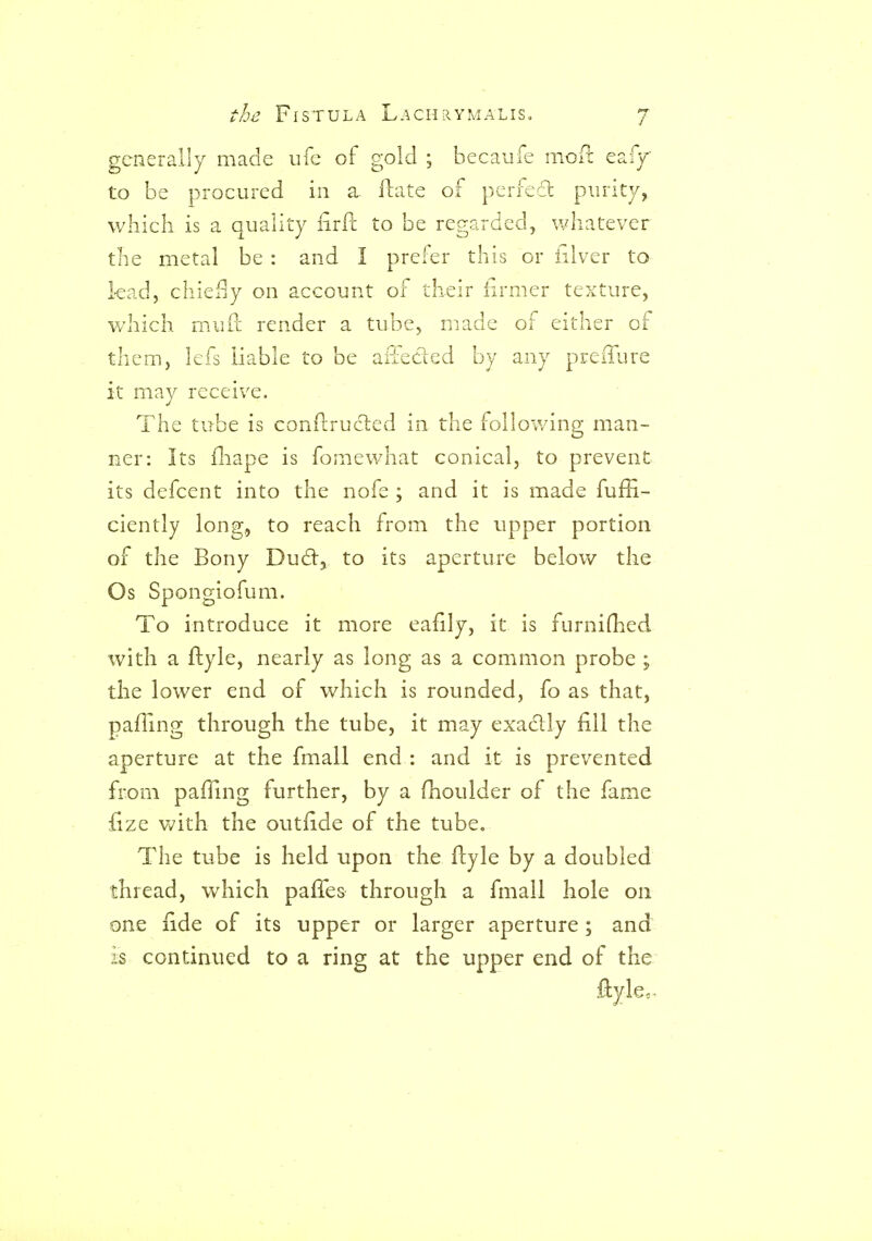 generally made ufc of gold ; becaule iiioil eafy to be procured in a flate of periedl purity, which is a quality iirPc to be regarded, whatever the metal be : and I prefer this or iilver to lead, chiei]y on account of their iirmer texture, which mufl; render a tube, made of either of them, lefs liable to be aiTedled by any preiTure it may receive. The tube is conflrucled in the following man- ner: Its fliape is fomewliat conical, to prevent its defcent into the nofe ; and it is made fuffi- ciently long, to reach from the upper portion of the Bony Dud:, to its aperture belov/ the Os Spongiofum. To introduce it more eafily, it is furnifhed with a ftyle, nearly as long as a common probe ; the lower end of which is rounded, fo as that, paffing through the tube, it may exa6lly fill the aperture at the fmall end : and it is prevented from pafTing further, by a fhoulder of the fame fize v/ith the outfide of the tube. The tube is held upon the ftyle by a doubled thread, which paffes through a fmall hole on one fide of its upper or larger aperture; and is continued to a ring at the upper end of the ftyle 0