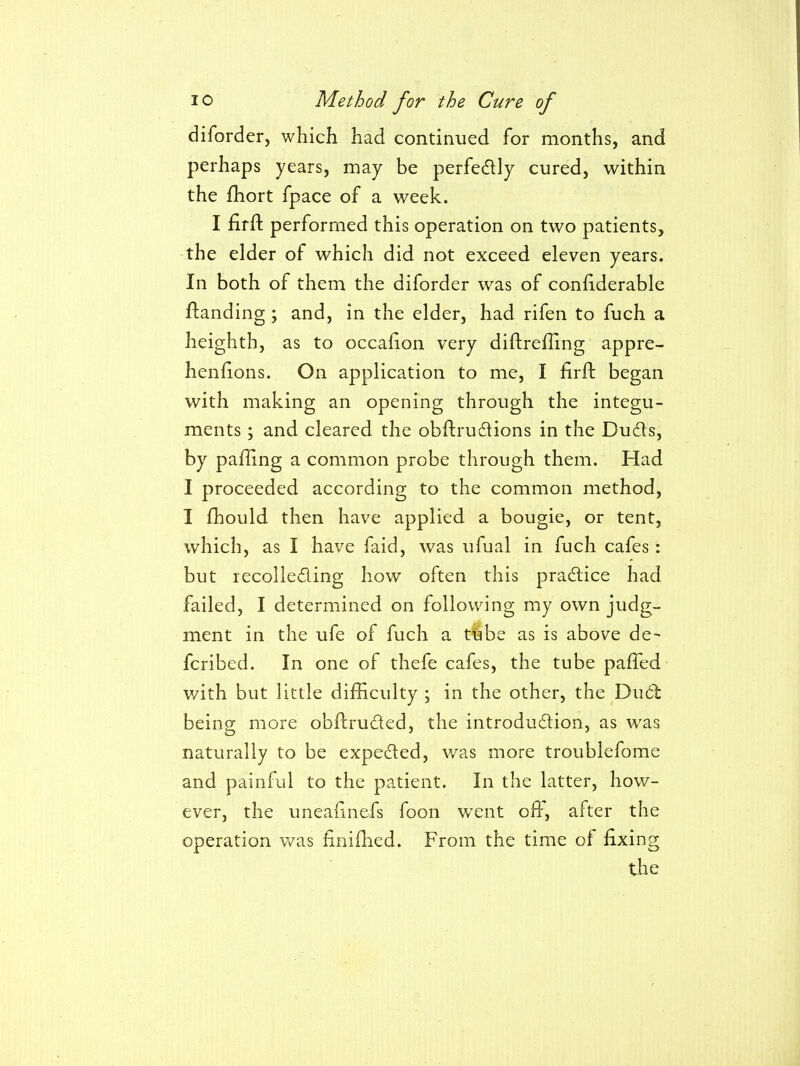 diforder, which had continued for months, and perhaps years, may be perfedlly cured, within the fhort fpace of a week. I firfl; performed this operation on two patients, the elder of which did not exceed eleven years. In both of them the diforder was of confiderable flanding; and, in the elder, had rifen to fuch a heighth, as to occafion very diftreffing appre- henfions. On application to me, I firfl: began with making an opening through the integu- ments ; and cleared the obftrudlions in the Du6ts, by palling a common probe through them. Had I proceeded according to the common method, I fhould then have applied a bougie, or tent, which, as I have faid, was ufual in fuch cafes: but recolleding how often this practice had failed, I determined on following my own judg- ment in the ufe of fuch a tube as is above de- fcribed. In one of thefe cafes, the tube pafTed with but little difficulty ; in the other, the Ducb being more obftruded, the introdu6lion, as was naturally to be expeded, v/as more troublefome and painful to the patient. In the latter, how- ever, the uneafinefs foon went oft, after the operation v/as finiflied. From the time of fixing the