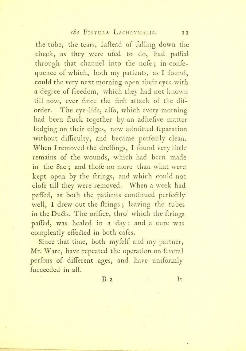 the tube, the tears, inflead of falling down the chepkj as they were ufed to do, had paffed through that channel into the nofe ; in confe- quence of which, both my patients, as I found, could the very next morning open their eyes with a degree of freedom, which they had not known till now, ever fince the iirft attack of the dif- order. The eye-lids, alfo, which every morning had been ftuck together by an adhefive matter lodging on their edges, now admitted feparation without difficulty, and became perfedly clean. When I removed the dreflings, I found very little remains of the wounds, which had been made in the Sac ; and thofe no more than what were kept open by the firings, and which could not clofe till they were removed. When a week had paffed, as both the patients continued perfedlly well, I drew out the firings ; leaving the tubes in theDu^ls. The orifice, thro' which the firings paffed, was healed in a day : and a cure was compleatly effected in both cafes. Since that time, both myfelf and my partner, Mr. Ware, have repeated the operation on feveral perfons of different ages, and have uniformly fucceeded in all. B 2 It