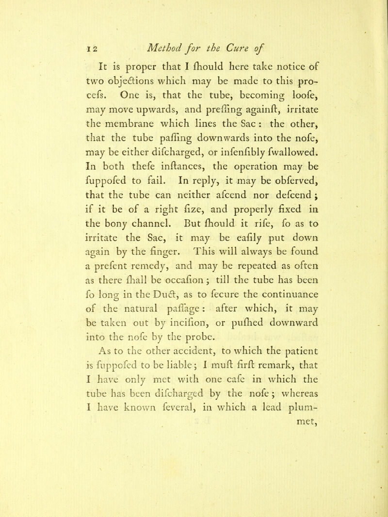 It is proper that I fhould here take notice of two objedions which may be made to this pro- cefs. One is, that the tube, becoming loofe, may move upwards, and prefling againft, irritate the membrane which lines the Sac : the other, that the tube pafling downwards into the nofe, may be either difcharged, or infenfibly fwallowed. In both thefe inftances, the operation may be fuppofed to fail. In reply, it may be obferved, that the tube can neither afcend nor defcend ; if it be of a right iize, and properly fixed in the bony channel. But fhould it rife, fo as to irritate the Sac, it may be eafily put down again by the finger. This will always be found a prefent remedy, and may be repeated as often as there fhall be occafion; till the tube has been fo long in the Du6l, as to fecure the continuance of the natural paffage: after which, it may be taken out by incifion, or pufhed downward into the nofe by the probe. As to the other accident, to which the patient is fuppcfed to be liable; I mufl firfl: remark, that I have only met with one cafe in which the tube has been difcharged by the nofe ; whereas I have known feveral, in which a lead plum- met,