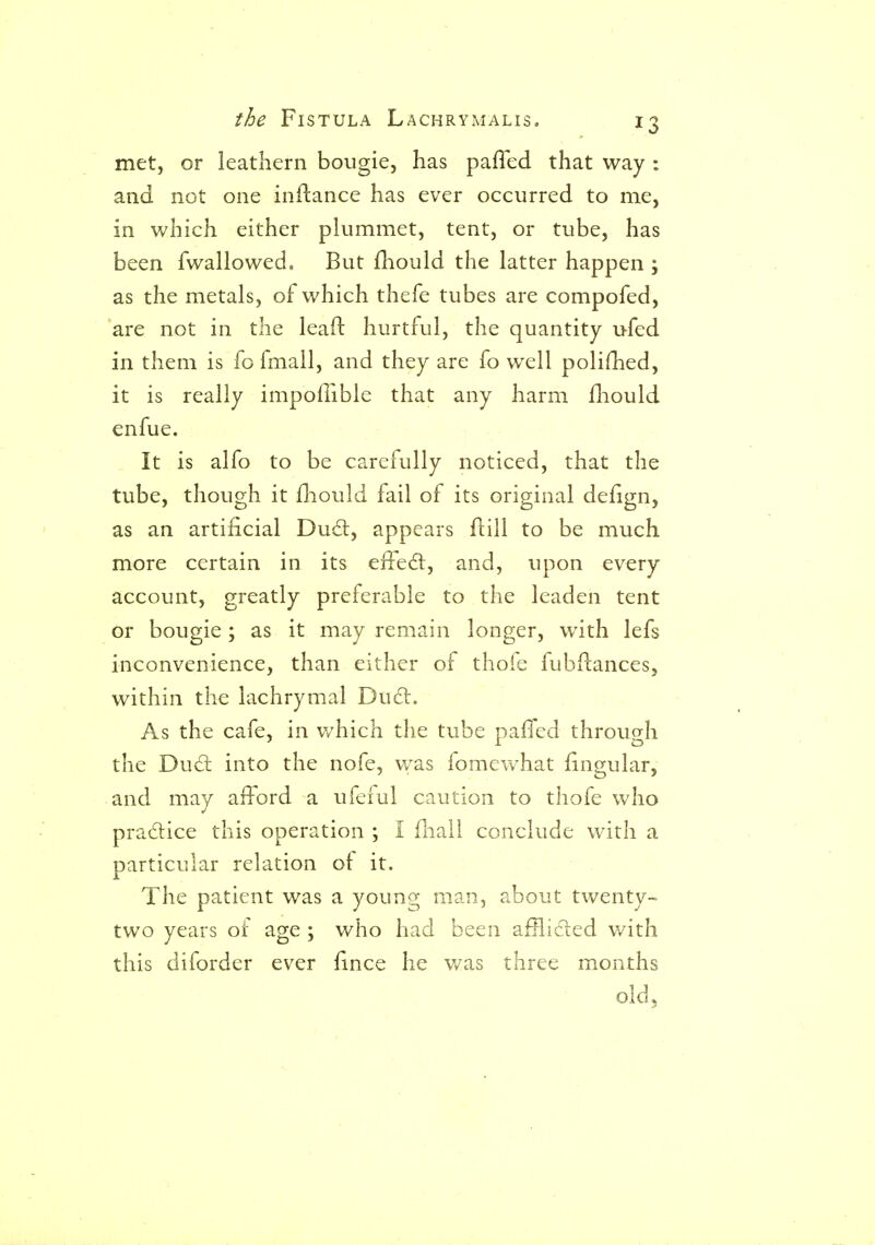 met, or leathern bougie, has pafled that way : and not one inftance has ever occurred to me, in which either plummet, tent, or tube, has been fwallowed. But £hould the latter happen ; as the metals, of which thefe tubes are compofed, are not in the leaft hurtful, the quantity ufed in them is fo fmall, and they are fo well polifhed, it is really impofiible that any harm fhould enfue. It is alfo to be carefully noticed, that the tube, though it fliould fail of its original defign, as an artificial Du£l, appears flill to be much more certain in its eiled:, and, upon every account, greatly preferable to the leaden tent or bougie; as it may remain longer, with lefs inconvenience, than either of thofe fubflances, within the lachrymal Du(5l. As the cafe, in which the tube paffed through the Du£t into the nofe, was fomcwhat lingular, and may afford a ufeful caution to thofe who pradice this operation ; I fliall conclude with a particular relation of it. The patient was a young man, about twenty- two years of age ; who had been afflicted v/ith this diforder ever fince he v/as three months old.
