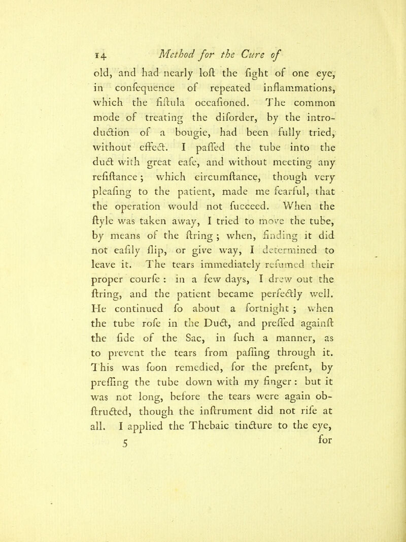 old, and had nearly loft the fight of one eye, in confequence of repeated inflammations, which the fiilula occafioned. The common mode of treating the diforder, by the intro- duction of a bougie, had been fully tried,' without efFecl. I paffed the tube into the dud; with great eafe, and without meeting any refiftance; which circumftance, though very pleafing to the patient, made me fearful, that the operation would not fucceed. When the ftyle was taken away, I tried to move the tube, by means of the ftring ; when, finding it did not eafily flip, or give way, I determined to leave it. The tears immediately refumed their proper courfe : in a few days, I drew out the ftring, and the patient became perfectly well. He continued fo about a fortnight : when the tube rofe in the Dudl, and preffed againft the fide of the Sac, in fuch a manner, as to prevent the tears from pafling through it. This was foon remedied, for the prefent, by prefUng the tube down with my finger : but it was not long, before the tears were again ob- ftruded, though the inftrument did not rife at all. I applied the Thebaic tindure to the eye, c for