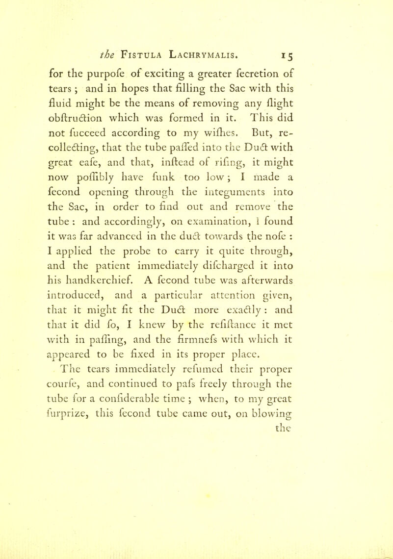 for the purpofe of exciting a greater fecretion of tears; and in hopes that filling the Sac with this fluid might be the means of removing any flight obftru6lion which was formed in it. This did not fucceed according to my wiflies. But, re- colle6ling, that the tube paiTed into the Du(5t with great eafe, and that, inftead of rifing, it might now poflibly have funk too low; I made a fecond opening through the integuments into the Sac, in order to find out and remove the tube : and accordingly, on examination, i found it was far advanced in the duii towards the nofe : I applied the probe to carry it quite through, and the patient immediately difcharged it into his handkerchief. A fecond tube was afterwards introduced, and a particular attention given, that it might fit the Du6l more exadly : and that it did fo, I knew by the refiflance it met with in pafling, and the firmnefs with which it appeared to be fixed in its proper place. The tears immediately refumed their proper courfe, and continued to pafs freely through the tube for a confiderable time ; when, to my great furprize, this fecond tube came out, on blowing the