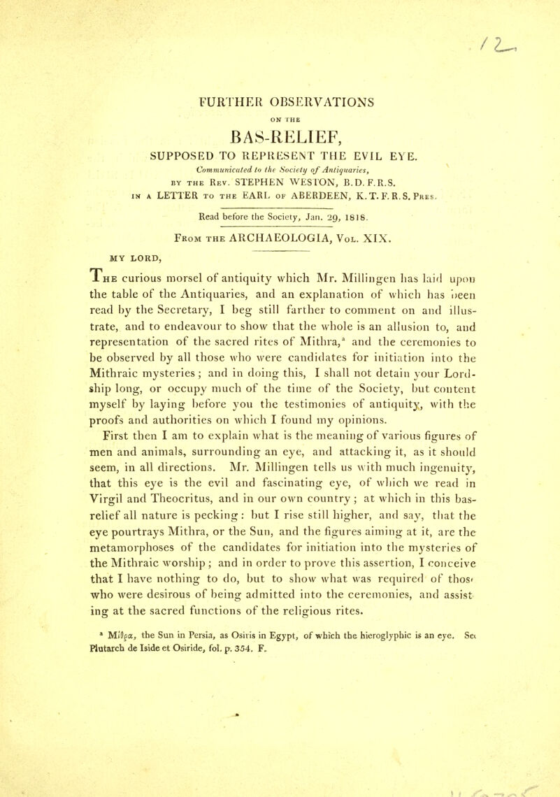 / FURTHER OBSERVATIONS ON IHE BAS-RELIEF, SUPPOSED TO REPRESENT THE EVIL EYE. Cnmmunicuied lo Ihe Society of Antiquaries, BY THE Rev. STEPHEN WESTON, B.D. F.R.S. Iff A LETTER TO THE EARL of ABERDEEN, K. T. F. R. S, Pres. Read before the Society, Jan. 29, 1818, From the ARCHAEOLOGIA, Vol. XIX. MY LORD, The curious morsel of antiquity which Mr. Millingen has laifl upoi) the table of the Antiquaries, and an explanation of which has i)een read by the Secretary, I beg still farther to comment on and illus- trate, and to endeavour to show that the whole is an allusion to, and representation of the sacred rites of Mithra,^ and the ceremonies to be observed by all those who were candidates for initiation into the Mithraic mysteries; and in doing this, I shall not detain your Lord- ship long, or occupy much of the time of the Society, but content myself by laying before you the testimonies of antiquity, with the proofs and authorities on which I found my opinions. First then I am to explain what is the meaning of various figures of men and animals, surrounding an eye, and attacking it, as it should seem, in all directions. Mr. MilUngen tells us with much ingenuity, that this eye is the evil and fascinating eye, of which we read in Virgil and Theocritus, and in our o\vn country; at which in this bas- relief all nature is pecking: but I rise still higher, and say, that the eye pourtrays Mithra, or the Sun, and the figures aiming at it, are the metamorphoses of the candidates for initiation into the mysteries of the Mithraic worship ; and in order to prove this assertion, I conceive that I have nothing to do, but to show what was required of thos* who were desirous of being admitted into the ceremonies, and assist- ing at the sacred functions of the religious rites. * MiOfa, the Sun in Persia, as Osiris in Egypt, of which the hieroglyphic is an eye. Sei Piutarch de Iside et Osiride, fol. p. 354. F.