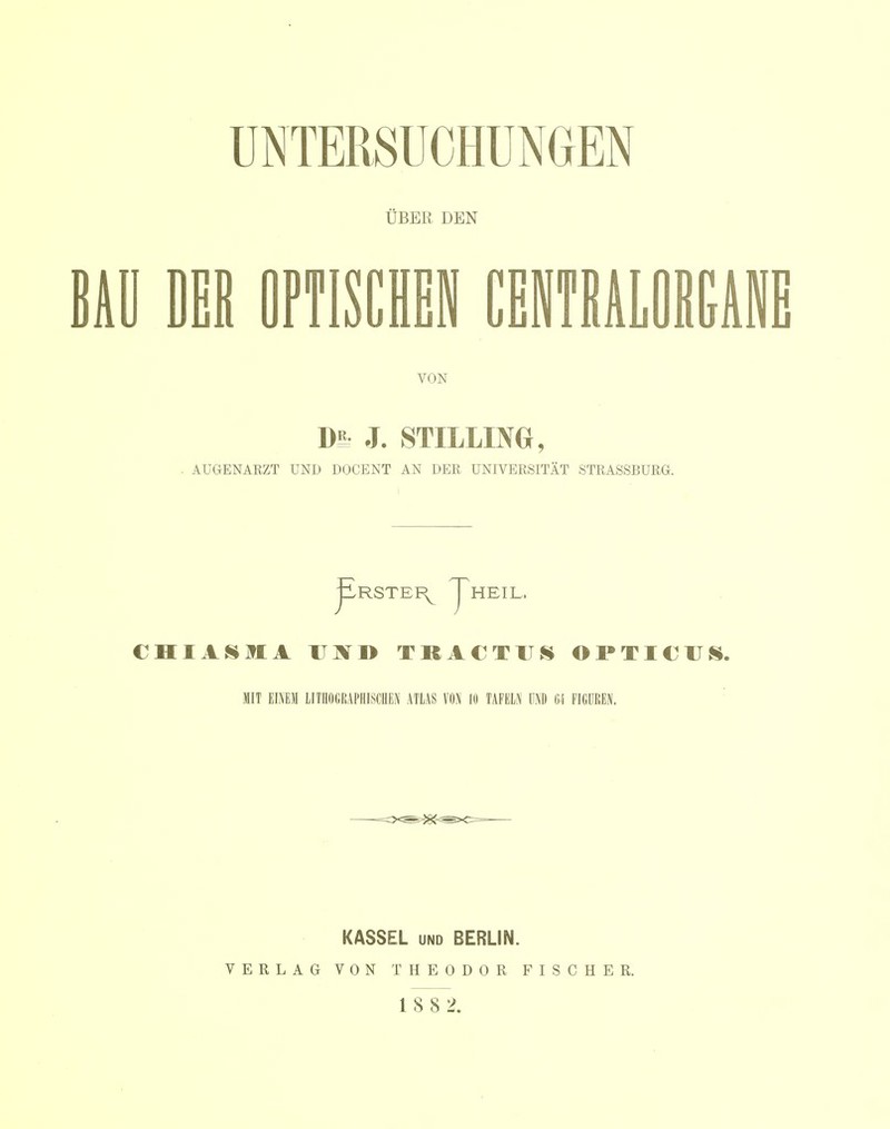 UBER DEN iU DER OFTISCHEI CEWTBALOIEAl VON DE J. STILLING, AUGENARZT UND DOCENT AN DER UNIVERSITÄT STRASSBURG. CHIASaiA UJiTD TRACTUS OPTICUS. MIT EINEM LITHOGRAPHISCHEN ATLAS VON 10 TAFELN UND 64 FIGUREN. KASSEL UND BERLIN. VERLAG VON THEODOR FISCHER. 18 8 2.