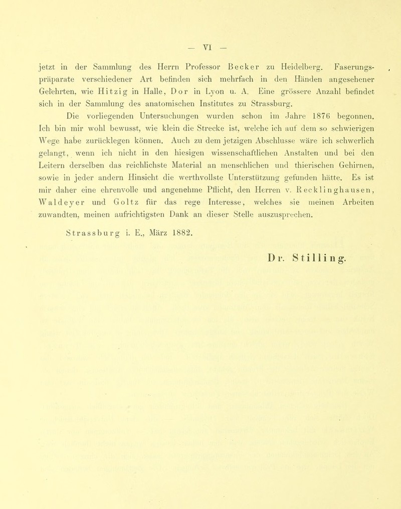 jetzt in der Sammlung des Herrn Professor Becker zu Heidelberg. Faserungs- präparate verschiedener Art befinden sich mehrfach in den Händen angesehener Gelehrten, wie Hitzig in Halle, Dor in Lyon u. A. Eine grössere Anzahl befindet sich in der Sammlung des anatomischen Institutes zu Strassburg. Die vorliegenden Untersuchungen wurden schon im Jahre 1876 begonnen. Ich bin mir wohl bewusst, wie klein die Strecke ist, welche ich auf dem so schwierigen Wege habe zurücklegen können. Auch zu dem jetzigen Abschlüsse wäre ich schwerlich gelangt, wenn ich nicht in den hiesigen wissenschaftlichen Anstalten und bei den Leitern derselben das reichlichste Material an menschlichen und thierischen Gehirnen, sowie in jeder andern Hinsicht die werthvollste Unterstützung gefunden hätte. Es ist mir daher eine ehrenvolle und angenehme Pflicht, den Herren v. Recklinghausen, Waldeyer und Goltz für das rege Interesse, welches sie meinen Arbeiten zuwandten, meinen aufrichtigsten Dank an dieser Stelle auszusprechen. Strassburg i. E., März 1882. Dr. Stilling.