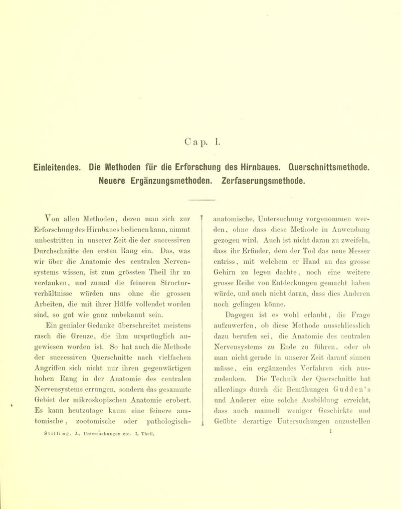 Einleitendes. Die Metiioden für die Erforschung des Hirnbaues. Querschnittsmethode. Neuere Ergänzungsmethoden. Zerfaserungsmethode. Von allen Methoden, deren man sich znr Erforschung des Hirnbaues bedienen kann, nimmt unbestritten in unserer Zeit die der successiven Durchschnitte den ersten Rang ein. Das, was wir über die Anatomie des centralen Nerven- systems wissen, ist zum grössten Theil ihr zu verdanken, und zumal die feineren Structur- verhältnisse würden uns ohne die grossen Arbeiten, die mit ihrer Hülfe vollendet worden sind, so gut wie ganz unbekannt sein. Ein genialer Gedanke übei'schreitet meistens rasch die Grenze, die ilim ui'sprünglich an- gewiesen worden ist. So hat auch die Methode der successiven Querschnitte nach vielfachen Angriffen sich nicht nur ihren gegenwärtigen hohen Rang in der Anatomie des centralen Nervensystems errungen, sondern das gesammte Gebiet der mikroskopischen Anatomie erobert. Es kann heutzutage kaum eine feinere ana- tomische , zootomische oder pathologisch- Stilling, .T., üntersucbuDgen etc. I. Theil. anatomische, Untersuchung vorgenommen wer- den, ohne dass diese Methode in Anwendung- gezogen wird. Auch ist nicht daran zu zweifeln, dass ihr Erfinder, dem der Tod das neue Messer entriss, mit welchem er Hand an das grosse Gehirn zu legen dachte, noch eine weitere grosse Reihe von Entdeckungen gemacht halben würde, und auch nicht daran, dass dies Anderen noch gelingen könne. Dagegen ist es wohl erlaubt, die Frage aufzuwerfen, ob diese Methode ausschliesslich dazu berufen sei, die Anatomie des centralen Nervensystems zu Ende zu führen, oder ob man nicht gerade in unserer Zeit darauf sinnen müsse, ein ergänzendes Verfahren sich aus- zudenken. Die Technik der Querschnitte hat allerdings durch die Bemühungen G u d d e n' s und Anderer eine solche Ausbildung erreicht, dass auch manuell weniger Geschickte und Geübte derartige Untersuchungen anzustellen 1