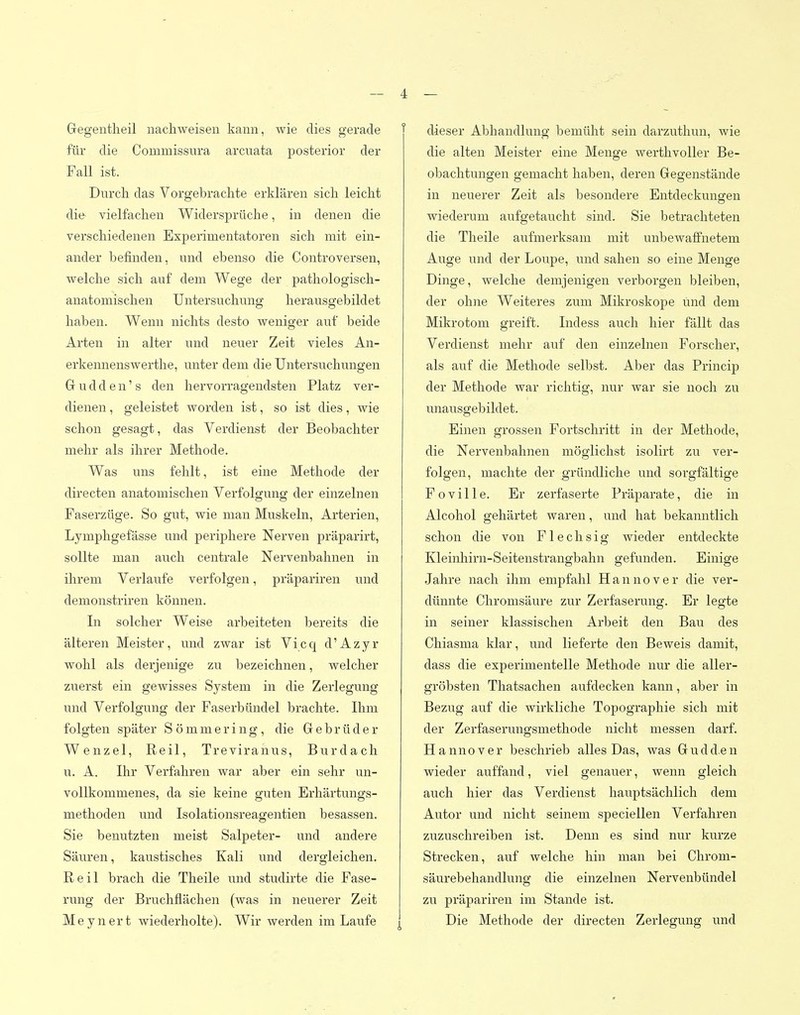 Gegentlieil nachweisen kann, wie dies gerade für die Commissura arcuata posterior der Fall ist. Durch das Vorgebrachte erkläx'en sich leicht die vielfachen Widersprüche, in denen die verschiedenen Experimentatoren sich mit ein- ander befinden, und ebenso die Controversen, welche sich auf dem Wege der pathologisch- anatomischen Untersuchung herausgebildet haben. Wenn nichts desto weniger auf beide Arten in alter und neuer Zeit vieles An- erkennenswerthe, unter dem die Untersuchungen G u d d e n' s den hervorragendsten Platz ver- dienen , geleistet worden ist, so ist dies, wie schon gesagt, das Verdienst der Beobachter mehr als ihrer Methode. Was uns fehlt, ist eine Methode der directen anatomischen Verfolgung der einzelnen Faserzüge. So gut, wie man Muskeln, Arterien, Lymphgefässe und periphere Nerven präparirt, sollte man auch centrale Nervenbahnen in ihrem Verlaufe verfolgen, präpariren und demonstriren können. In solcher Weise arbeiteten bereits die älteren Meister, und zwar ist Vicc^ d'Azyr wohl als derjenige zu bezeichnen, welcher zuerst ein gewisses System in die Zerlegung und Verfolgung der Faserbündel brachte. Ihm folgten später Sömmering, die Gebrüder Wenzel, Reil, Treviranus, Burdach u. A. Ihr Verfahren war aber ein sehr un- vollkommenes, da sie keine guten Erhärtungs- methoden und Isolationsreagentien besassen. Sie benutzten meist Salpeter- und andere Säuren, kaustisches Kali und dergleichen. Reil brach die Theile und studirte die Fase- rung der Bruchflächen (was in neiierer Zeit M eynert wiederholte). Wir werden im Laufe ^ f dieser Abhandlung bemüht sein darzuthun, wie die alten Meister eine Menge werthvoller Be- obachtungen gemacht haben, deren Gegenstände in neuerer Zeit als besondere Entdeckungen wiederum aufgetaucht sind. Sie betrachteten die Theile aufmerksam mit unbewaffnetem Auge und der Loupe, und sahen so eine Menge Dinge, welche demjenigen verborgen bleiben, der ohne Weiteres zum Mikroskope und dem Mikrotom greift. Indess auch hier fällt das Verdienst mehr auf den einzelnen Forscher, als auf die Methode selbst. Aber das Princip der Methode war richtig, nur war sie noch zu unausgebildet. Einen grossen Fortschritt in der Methode, die Nervenbahnen möglichst isolirt zu ver- folgen, machte der ^Tündliche und sorgfältige Foville. Er zerfaserte Präparate, die in Alcohol gehärtet waren, und hat bekanntlich schon die von Flechsig wieder entdeckte Kleinhirn-Seitenstrangbahn gefunden. Einige Jahre nach ihm empfahl Hannover die ver- dünnte Chromsäure zur Zerfaserung. Er legte in seiner klassischen Arbeit den Bau des Chiasma klar, und lieferte den Beweis damit, dass die experimentelle Methode nur die aller- gröbsten Thatsachen aufdecken kann, aber in Bezug auf die wirkliche Topographie sich mit der Zerfaserungsmethode nicht messen darf. Hannover beschrieb alles Das, was Gudd.en wieder auffand, viel genauer, wenn gleich auch hier das Verdienst hauptsächlich dem Autor und nicht seinem speciellen Verfahren zuzuschreiben ist. Denn es sind nur kurze Strecken, auf welche hin man bei Chrom- säurebeliandlung die einzelnen Nervenbündel zu präpariren im Stande ist. Die Methode der directen Zerlegung und