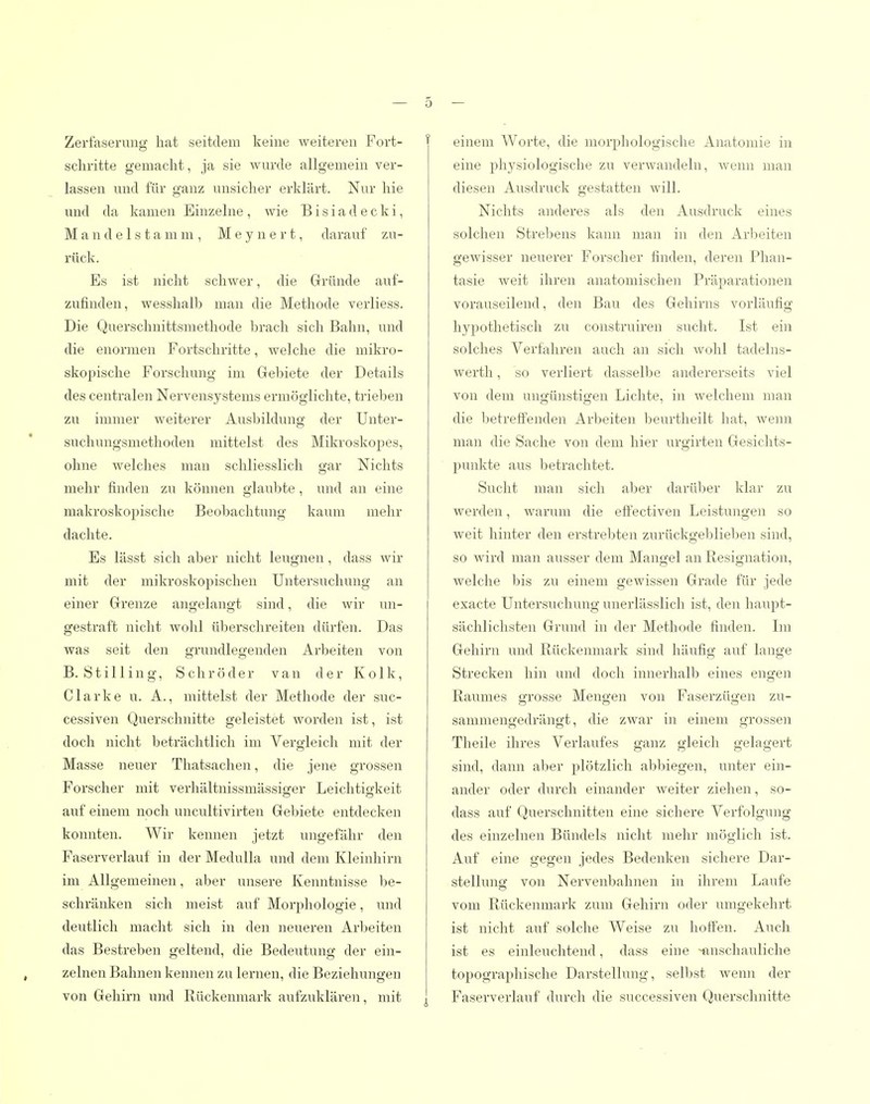 Zerfaserung hat seitdem keine weiteren Fort- schritte gemacht, ja sie wurde allgemein ver- lassen und für ganz unsicher erklärt. Nur hie und da kamen Einzelne , wie B i s i a d e c k i, M a n d e 1 s t a m m , M e y n e r t, darauf zu- rück. Es ist nicht schwer, die Gründe auf- zufinden, wesshalb man die Methode verliess. Die Querschnittsmethode brach sich Bahn, und die enormen Fortschritte, welche die mikro- skopische Forschung im Gebiete der Details des centralen Nervensystems ermöglichte, trieben zu immer weiterer Ausbildung der Unter- suchungsmethoden mittelst des Mikroskopes, ohne welches man schliesslich gar Nichts mehr finden zu können glaubte, und an eine makroskopische Beobachtung kaum mehr dachte. Es lässt sich aber nicht leugnen, dass wir mit der mikroskopischen Untersuchung an einer Grenze angelangt sind, die wir un- gestraft nicht wolil überschreiten dürfen. Das was seit den grundlegenden Arbeiten von B. Stilling, Schröder van der Kolk, Clarke u. A., mittelst der Methode der suc- cessiven Querschnitte geleistet wordeii ist, ist doch nicht beträchtlich im Vergleich mit der Masse neuer Thatsachen, die jene grossen Forscher mit verhältnissmässisrer Leichtig-keit auf einem noch uncultivirten Gebiete entdecken konnten. Wir kennen jetzt ungefähr den Faserverlauf in der Medulla und dem Kleinhirn im Allgemeinen, aber unsere Kenntnisse be- schränken sich meist auf Morphologie, und deutlich macht sich in den neueren Arbeiten das Bestreben geltend, die Bedeutung der ein- zelnen Bahnen kenneu zu lernen, die Beziehungen von Gehirn und Rückenmark aufzuklären, mit einem Worte, die morphologische Anatomie in eine physiologische zu verwandeln, wenn man diesen Ausdruck gestatten will. Nichts anderes als den Ausdruck eines solchen Strebens kann man in den Arbeiten gewisser neuerer Forscher finden, deren Phan- tasie weit ihren anatomischen Präparationen vorauseilend, den Bau des Gehirns vorläufig hypothetisch zu construiren sucht. Ist ein solches Verfahren auch an sich wohl tadelns- werth, so verliert dasselbe andererseits viel von dem ungünstigen Lichte, in welchem man die 1)etreffenden Arbeiten beurtheilt hat, wenn man die Sache von dem hier urgirten Gesichts- punkte aus betrachtet. Sucht man sich aber darülier Iclar zu werden, warum die efi'ectiven Leistungen so weit hinter den erstrebten zurückgeblieben sind, so wird man ausser dem Mangel an Resignation, welche bis zu einem gewissen Grade für jede exacte Untersuchung unerlässlich ist, den haupt- sächlichsten Grund in der Methode finden. Im Gehirn und Rückenmark sind häufig auf lange Strecken hin und doch innerhalb eines engen Raumes grosse Mengen von Faserzügen zu- sammengedrängt, die zwar in einem grossen Tlieile ihres Verlaufes ganz gleich gelagert sind, dann aber plötzlich abbiegen, unter ein- ander oder durch einander weiter ziehen, so- dass auf Querschnitten eine sichere Verfolgung des einzelnen Bündels nicht mehr möglich ist. Auf eine gegen jedes Bedenken sichere Dar- stellung von Nervenbahnen in ihrem Laufe vom Rückenmark zum Gehirn oder umgekehrt ist nicht auf solche Weise zu hoffen. Auch, ist es einleuchtend, dass eine -finschauliche topographische Darstellung, selbst wenn der Faserverlauf durch die successiven Querschnitte