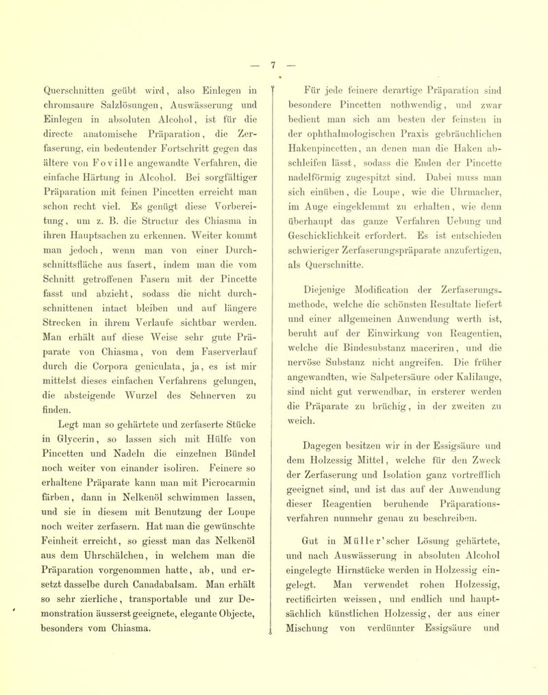 Querschnitten geübt wird, also Einlegen in chromsaure Salzlösungen, Auswässerung und Einlegen in absoluten Alcohol, ist für die directe anatomische Präparation, die Zer- faserung, ein bedeutender Fortschritt gegen das ältere von Foville angewandte Verfahren, die einfache Härtung in Alcohol. Bei sorgfältiger Präparation mit feinen Pincetten erreicht man schon recht viel. Es Q;enü£jt diese Vorberei- tung, um z. B. die Structur des Chiasma in ihren Hauptsachen zu erkennen. Weiter kommt man jedoch, wenn man von einer Durch- schnittsfläche aus fasei't, indem man die vom Schnitt getroffenen Fasern mit der Pincette fasst und abzieht, sodass die nicht durch- schnittenen intact bleiben und auf längere Strecken in ihrem Verlaufe sichtbar werden. Man erhält auf diese Weise sehr gute Prä- parate von Chiasma, von dem Faserverlauf durch die Corpora geniculata, ja, es ist mir mittelst dieses einfachen Verfahrens gelungen, die absteigende Wurzel des Sehnerven zu finden. Legt man so gehärtete und zerfaserte Stücke in Glycerin, so lassen sich mit Hülfe von Pincetten und Nadeln die einzelnen Bündel noch weiter von einander isoliren. Feinere so erhaltene Präparate kann man mit Picrocarmin färben, dann in Nelkenöl schwimmen lassen, und sie in diesem mit Benutzung der Loupe noch weiter zerfasern. Hat man die gevränschte Feinheit erreicht, so giesst man das Nelkenöl aus dem Uhrschälchen, in welchem man die Präparation vorgenommen hatte, ab, und er- setzt dasselbe durch Canadabalsam. Man erhält so sehr zierliche, transportable und zur De- monstration äusserst geeignete, elegante Objecte, besonders vom Chiasma. Für jede feinere derartige Präj^aration sind besondere Pincetten nothwendig, und zwar bedient man sich am besten der feinsten in der ophthalmologischen Praxis gebräuchlichen Hakenpincetten, an denen man die Haken ab- schleifen lässt, sodass die Enden der Pincette nadeiförmig zugespitzt sind. Dabei muss man sich einüben, die Loupe, wie die Uhrmacher, im Auge eingeklemmt zu erhalten, wie denn überhaupt das ganze Verfahren Uebung und Geschicklichkeit erfordert. Es ist entschieden schwieriger Zerfaserungspräparate anzufertigen, als Querschnitte. Diejenige Modification der Zerfaserungs- methode, welche die schönsten Resultate liefert und einer allgemeinen Anwendung werth ist, beruht auf der Einwirkung von Reagentien, welche die Bindesubstanz maceriren, und die nervöse Substanz nicht angreifen. Die früher angewandten, wie Salpetersäure oder Kalilauge, sind nicht gut verwendbar, in ersterer werden die Präparate zu brüchig, in der zweiten zu weich. Dagegen besitzen wir in der Essigsäure und dem Holzessig Mittel, welche für den Zweck der Zerfaserung und Isolation ganz vortrefflich geeignet sind, und ist das auf der Anwendung dieser Reagentien beruhende Präparations- verfahren nunmehr genau zu beschreiben. Gut in Müller'scher Lösung gehärtete, und nach Auswässerung in absoluten Alcohol eingelegte Hirnstücke werden in Holzessig ein- gelegt. Man verwendet rohen Holzessig, rectificirten weissen, und endlich und haupt- sächlich künstlichen Holzessig, der aus einer Mischung von verdünnter Essigsäure und