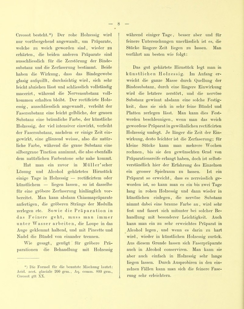 Creosot besteht.*) Der rohe Holzessig wh-d | nur vorübergehend angewandt, um Präparate, welche zu weich geworden sind, wieder zu erhärten, die beiden anderen Präparate sind ausschliesslich für die Zerstörung der Binde- substanz und die Zerfaserung bestimmt. Beide haben die Wirkung, dass das Bindegewebe glasig aufquillt, durchsichtig wird, sich sehr leicht abziehen lässt und schliesslich vollständig macerirt, während die Nervensubstanz voll- kommen erhalten bleibt. Der rectificirte Holz- essig , ausschliesslich angewandt, verleiht der Fasersubstanz eine leicht gelbliche, der grauen Substanz eine bräunliche Farbe, der künstliche Holzessig, der viel intensiver einwirkt, verleiht der Fasersubstanz, nachdem er einige Zeit ein- gewirkt, eine glänzend weisse, also die natür- liche Farbe, während die graue Substanz eine silbergraue Tinction annimmt, die also ebenfalls dem natürlichen Farbentone sehr nahe kommt. Hat man ein zuvor in Müll er'scher Lösung und Alcohol gehärtetes Hirnstück einige Tage in Holzessig — rectificirtem oder künstlichem — liegen lassen, so ist dasselbe für eine gröbere Zerfaserung hinlänglich vor- bereitet. Man kann alsdann Chiasmapräparate anfertigen, die gröberen Stränge der MeduUa zerlegen etc. Sowie die Präparation in das Feinere geht, niuss man immer unter Wasser arbeiten, die Loupe in das Auge geklemmt haltend, und mit Pincette und Nadel die Bündel von einander trennen. Wie gesagt, genügt für gröbere Prä- parationen die Behandlung mit Holzessig *) Die Formel für die benutzte Mischung lautet: Acid. acet. glaciale 200 grm., Aq. comm. 800 grm., Creosot gtt XX. während einiger Tage, besser aber und für feinere Untersuchungen unerlässlich ist es, die Stücke längere Zeit liegen zu lassen. Man verfährt am besten wie folgt: Das gut gehärtete Hirnstück legt man in künstlichen Holzessig. Im Anfang er- weicht die ganze Masse durch Quellung der Bindesubstanz, durch eine längere Einwirkung wird die letztere zerstört, und die nervöse Substanz gewinnt alsdann eine solche Festig- keit, dass sie sich in sehr feine Bündel und Platten zerlegen lässt. Man kann dies Fest- werden beschleunigen, wenn man das weich gewordene Präparat in gewöhnlichen rectificirten Holzessig umlegt. Je länger die Zeit der Ein- wirkung, desto leichter ist die Zerfaserung; für kleine Stücke kann man mehrere Wochen rechnen, bis sie den gewünschten Grad von Präparationsreife erlangt haben, doch ist selbst- verständlich hier der Erfahrung des Einzelnen ein grosser Spielraum zu lassen. Ist ein Präparat so erweicht, dass es zerreisslich ge- worden ist, so kann man es ein bis zwei Tage lang in rohen Holzessig und dann wieder in künstlichen einlegen, die nervöse Substanz nimmt dabei eine braune Farbe an, wird sehr fest und fasert sich mitunter bei solcher Be- handlung mit besonderer Leichtigkeit. Auch kann man ein zu sehr erweichtes Präparat in Alcohol legen, und wenn es darin zu hart wird, wieder in künstlichen Holzessig zurück. Aus diesem Grunde lassen sich Faserpräparate auch in Alcohol conserviren. Man kann sie aber auch einfach in Holzessig sehr lange liegen lassen. Durch Ausprobiren in den ein- zelnen Fällen kann man sich die feinere Fase- rung sehr erleichtern.