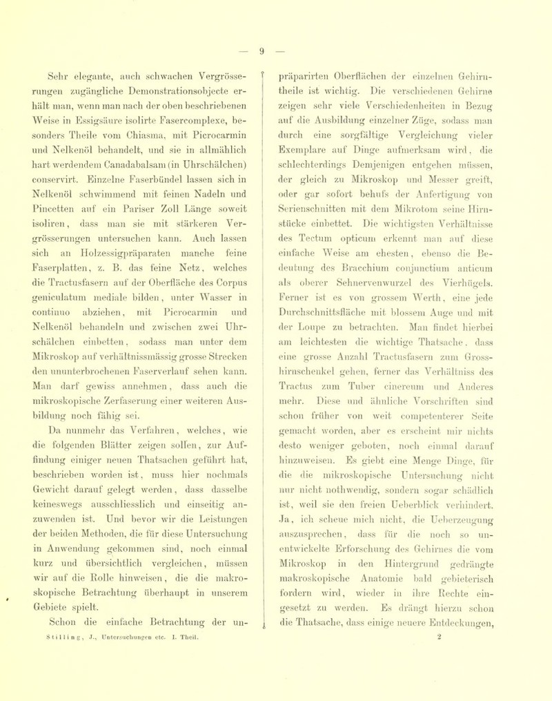 Sehr elegante, auch schwachen Vergrösse- rungen zugängliche Demonstrationsobjecte er- hält man, wenn man nach der oben beschriebenen Weise in Essigsäure isolirte Fasercomplexe, be- sonders Theile vom Chiasma, mit Picrocarmin und Nelkenöl behandelt, und sie in allmählich hart werdendem Canadabalsani (in Uhrschälchen) conservirt. Einzelne Faserbündel lassen sich in Nelkenöl schwimmend mit feinen Nadeln nnd Pincetten auf ein Pariser Zoll Länge soweit isoliren, dass maia sie mit stärkeren Ver- grösserungen untersuchen kann. Auch lassen sich an Holzessigpräparaten manche feine Faserplatten, z. B. das feine Netz, welches die Tractusfasern auf der Oberfläche des Corpus geniculatum mediale bilden, unter Wasser in continuo abziehen, mit Picrocarmin und Nelkenöl behandeln und zwischen zwei Uhr- schälchen einbetten, sodass man unter dem Mikroskop auf verhältnissmässig grosse Strecken den ununterbrochenen Faserverlauf sehen kann. Man darf gewiss annehmen, dass auch die mikroskopische Zerfaserung einer weiteren Aus- bildung noch fähig sei. Da nunmehr das Verfahren, welches, wie die folgenden Blätter zeigen sollen, zur Auf- findung einiger neuen Thatsachen geführt hat, beschrieben worden ist, muss hier nochmals Gewicht darauf gelegt werden, dass dasselbe keineswegs ausschliesslich und einseitig an- zuwenden ist. Und bevor wir die Leistungen der beiden Methoden, die für diese Untersuchung in Anwendung gekommen sind, noch einmal kurz und übersichtlich vergleichen, müssen wir auf die Rolle hinweisen, die die makro- skopische Betrachtung überhaupt in unserem Gebiete spielt. Schon die einfache Betrachtung der un- Stilling, .T., Untersuchungen etc. I. Theil. präparirten Oberflächen der einzelnen Gehirn- theile ist wichtig. Die verschiedenen Gehirne zeigen sehr viele Verschiedenheiten in Bezug auf die Ausbildung einzelner Züge, sodass man durch eine sorgfältige Vergleichung vieler Exemplare auf Dinge aufmerksam wird, die schlechterdings Demjenigen entgehen müssen, der gleich zu Mikroskop und Messer greift, oder gar sofort behufs der Anfertigung von Serienschnitten mit dem Mikrotom seine Hirn- stücke einbettet. Die wichtigsten Verhältnisse des Teetum opticum erkennt man auf diese einfache Weise am ehesten, ebenso die Be- deutung des Bracchium conjunctium anticum als oberer Sehnervenwurzel des Vierhügels. Ferner ist es von grossem Werth, eine jede Durchschnittsfläche mit blossem Auge und mit der Loupe zu betrachten. Man findet hierbei am leichtesten die wichtige Thatsache. dass eine grosse Anzahl Tractusfasern zum Gross- hirnschenkel gehen, ferner das Verhältniss des Tractus zum Tuber cinereum und Anderes mehr. Diese und ähnliche Vorschriften sind schon früher von weit competenterer Seite gemacht worden, aber es erscheint mir nichts desto weniger geboten, noch einmal darauf hinzuweisen. Es giebt eine Menge Dinge, für die die mikroskopische Untersuchung nicht nur nicht uothwendig, sondern sogar schädlich ist, weil sie den freien Ueberblick verhindert. Ja, ich scheue mich nicht, die Ueberzeuo-unsf auszusprechen, dass für die noch so un- entwickelte Erforschung des Gehirnes die vom Mikroskop in den Hintergrund gedrängte makroskopische Anatomie bald gebieterisch fordern wird, wieder in ihre Rechte ein- gesetzt zu werden. Es drängt hierzu schon die Thatsache, dass einige neuere Entdeckungen, 2