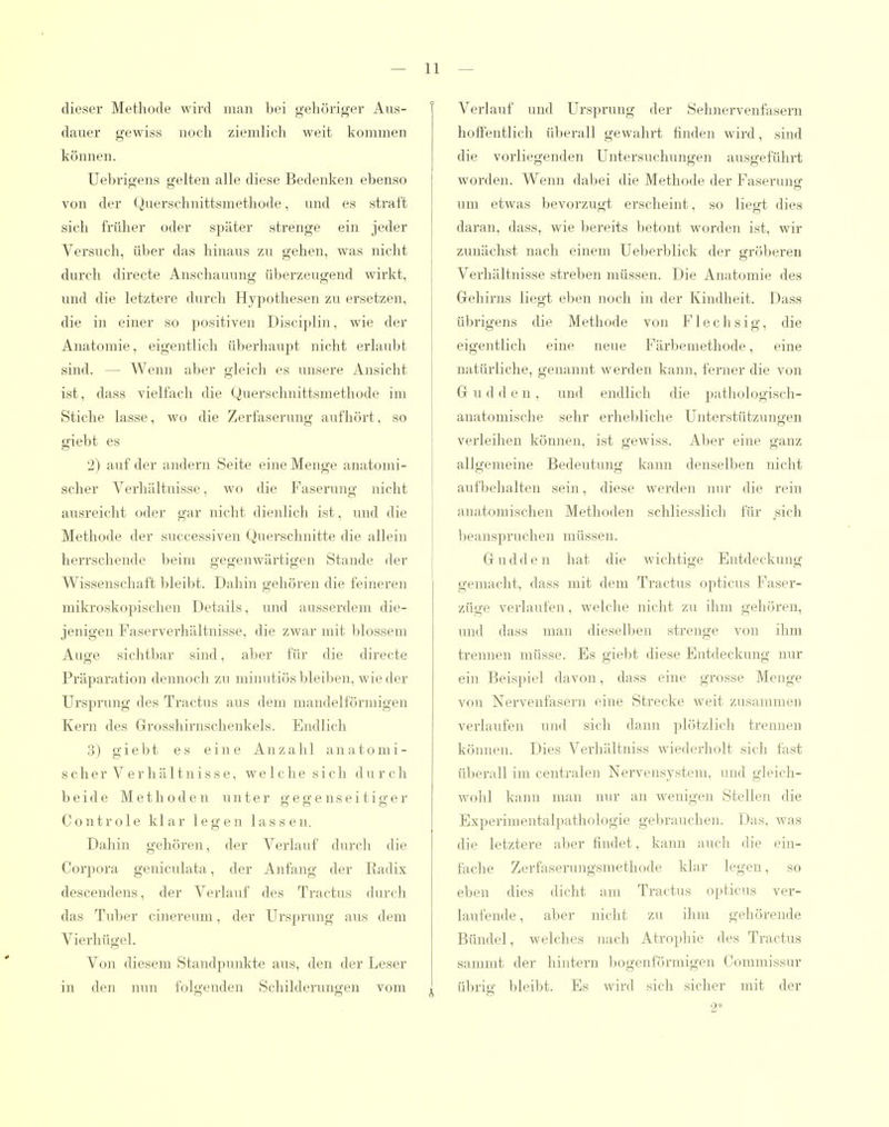 dieser Methode wird man bei gehöriger Aus- dauer gewiss noch ziemlich weit kommen können. Uebrigens gelten alle diese Bedenken ebenso von der Querschnittsmethode, und es straft sich früher oder später strenge ein jeder Versuch, üljer das hinaus zu gehen, was nicht durch directe Anschauung überzeugend wirkt, und die letztere durch Hypothesen zu ersetzen, die in einer so positiven Disciplin, wie der Anatomie, eigentlich überhaujit nicht erlaubt sind. — Wenn aber gleich es unsere Ansicht ist, dass vielfach die Querschnittsmethode im Stiche lasse, wo die Zerfaserung aufhört, so giebt es 2) auf der andern Seite eine Menge anatomi- scher Verhältnisse, wo die Faserung nicht ausreicht oder gar nicht dienlich ist, und die Methode der successiven Querschnitte die allein herrschende beim gegenwärtigen Stande der Wissenschaft l)leibt. Dahin gehören die feineren mikroskopischen Details, und ausserdem die- jenigen Faserverhältnisse, die zwar mit blossem Auge sichtbar sind, aber für die directe Präparation dennoch zu minutiös bleiben, wie der Ursprung des Tractus aus dem mandelförmigen Kern des Grosshirnschenkels. Endlich 3) giebt es eine Anzahl anatomi- sch e r V e r h ä 11 n i s s e, welche sich d u r c h beide Methoden unter ffeg'enseitis'er Controle klar legen lassen. Dahin gehören, der Verlauf durch die Corpora geniculata, der Anfang der Radix descendens, der Verlauf des Tractus durch das Tuber cinereum, der Ursprung aus dem Vierhügel. Von diesem Standpunkte aus, den der Leser in den nun folgenden Schilderungen vom Verlauf und Ursprung der Sehnervenfasern hoffentlich ül^erall gewahrt finden wird, sind die vorliegenden Untersuchungen ausgeführt worden. Wenn dabei die Methode der Faseruno; um etwas bevorzugt erscheint, so liegt dies daran, dass, wie bereits betont worden ist, wir zunächst nach einem Ueberblick der gröberen Verhältnisse streben müssen. Die Anatomie des Gehii'ns liegt eben noch in der Kindheit. Dass übrigens die Methode von Flechsig, die eigentlich eine neue Färbemethode, eine natürliche, genannt werden kann, ferner die von G u d den, und endlich die pathologisch- anatomische sehr erhebliche Unterstützungen verleihen könjien, ist gewiss. Aber eine ganz allgemeine Bedeutung kann denselben nicht aufljehalten sein, diese werden nur die rein anatomischen Methoden schliesslich für sich beanspruchen müssen. G u d d e n hat die wichtige Entdeckung gemacht, dass mit dem Tractus opticus Faser- züge verlaufen, welche nicht zu ihm gehören, und dass man dieselben strenge von ihm trennen müsse. Es giebt diese Entdeckung nur ein Beispiel davon, dass eine grosse Menge von Nervenfasern eine Strecke weit zusammen verlaufen und sich dann plötzlich trennen können. Dies Verhältniss wiederholt sich fast üljerall im centralen Nervensystem, und gleich- wohl kann man nur an wenigen Stellen die Experimentalpathologie geljrauehen. Das, was die letztere aber findet, kann auch die ein- fache Zerfaserungsraethode klar legen, so eben dies dicht am Tractus opticus ver- laufende, aber nicht zu ihm gehörende Bündel, welches nach Atrophie des Tractus sammt der hintern Ijogenförmigen Commissur übrig bleibt. Es wird sich sicher mit der 2*