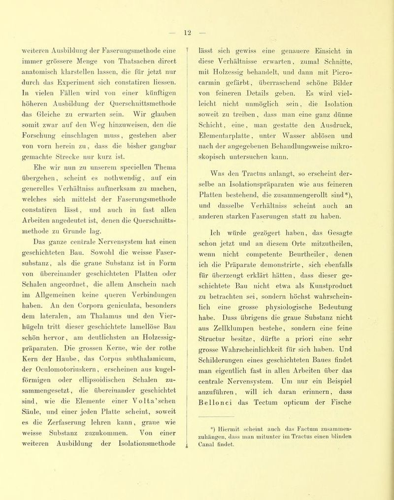weiteren Ausbildung der Faserungsmethode eine f immer grössere Menge von Thatsachen direct anatomisch klarstellen lassen, die für jetzt nur durch das Experiment sich constatiren Hessen. In vielen Fällen wird von einer künftigen höheren Ausbildung der Querschnittsmethode das Gleiche zu erwarten sein. Wir glauben somit zwar auf den Weg hinzuweisen, den die Forschung einschlagen muss, gestehen aber von vorn herein zu, dass die bisher gangbar gemachte Strecke nur kurz ist. Ehe wir nun zu unserem speciellen Thema übergehen, scheint es nothwendig, auf ein generelles Verhältniss aufmerksam zu machen, welches sich mittelst der Fäserungsmethode constatiren lässt, und auch in fast allen Arbeiten angedeutet ist, denen die Querschnitts- methode zu Grunde lag. Das ganze centrale Nervensystem hat einen geschichteten Bau. Sowohl die weisse Faser- substanz, als die graue Substanz ist in Form von übereinander geschichteten Platten oder Schalen angeordnet, die allem Anschein nach im Allgemeinen keine queren Verbindungen haben. An den Corpora geniculata, besonders dem lateralen, am Thalamus und den Vier- hügeln tritt dieser geschichtete lamellöse Bau schön hervor, am deutlichsten an Holzessig- präparaten. Die grossen Kerne, wie der rothe Kern der Haube, das Corpus subthalamicum, der Oculomotoriuskern, erscheinen aus kugel- förmigen oder ellipsoidischen Schalen zu- sammengesetzt , die übereinander geschichtet sind, wie die Elemente einer Volta'sehen Säule, und einer jeden Platte scheint, soweit es die Zerfaserung lehren kann, graue wie weisse Substanz zuzukommen. Von einer weiteren Ausbildung der Isolationsmethode ^ lässt sich gewiss eine genauere Einsicht in diese Verhältnisse erwarten, zumal Schnitte, mit Holzessig behandelt, und dann mit Picro- carmin gefärbt, überraschend schöne Bilder von feineren Details geben. Es wird viel- leicht nicht unmöglich sein, die Isolation soweit zu treiben, dass man eine ganz dünne Schicht, eine, man gestatte den Ausdruck, Elementarplatte, unter Wasser ablösen und nach der angegebenen Behandlungsweise mikro- skopisch untersuchen kann. Was den Tractus anlangt, so erscheint der- selbe an Isolationspräparaten wie aus feineren Platten bestehend, die zusammengerollt sind*), und dasselbe Verhältniss scheint auch an anderen starken Faserungen statt zu haben. Ich würde gezögert haben, das Gesagte schon jetzt und an diesem Orte mitzutheilen, wenn nicht competente Beurtheiler, denen ich die Präparate demonstrirte, sich ebenfalls für überzeugt erklärt hätten, dass dieser ge- schichtete Bau nicht etwa als Kunstproduct zu betrachten sei, sondern höchst wahrschein- lich eine grosse physiologische Bedeutung habe. Dass übrigens die graue Substanz nicht aus Zellklumpen bestehe, sondern eine feine Structur besitze, dürfte a priori eine sehr grosse Wahrscheinlichkeit für sich haben. Und Schilderungen eines geschichteten Baues findet man eigentlich fast in allen Arbeiten über das centrale Nervensystem. Um nur ein Beispiel anzuführen, will ich daran erinnern, dass Bellonci das Tectura opticum der Fische *) Hiermit scheint auch das Factum zusammen- zuhängen, dass man mitunter im Tractus einen blinden Canal findet.