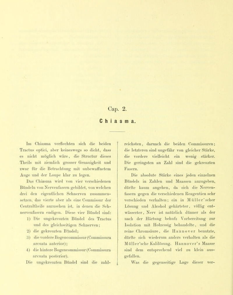 Cap. 2. C h i a s m a. Im Chiasma verflechten sich die beiden Tractus optici, aber keineswegs so dicht, dass es nicht möglich wäre, die Structur dieses Theils mit ziemlich grosser Genauigkeit und zwar für die Betrachtung mit unbewaffnetem Auge und der Loupe klar zu legen. Das Chiasma wird von vier verschiedenen Bündeln von Nervenfasern gebildet, von welchen drei den eigentlichen Sehnerven zusammen- setzen, das vierte aber als eine Commissur der Centraltheile anzusehen ist, in denen die Seh- nervenfasern endigen. Diese vier Bündel sind: 1) Die ungekreuzten Bündel des Tractus und des gleichseitigen Sehnerven; 2) die gekreuzten Bündel; 3) die vordere Bogencommissur (Commissura arcuata anterior); 4) die hintere Bogencommissur (Commissura arcuata posterior). Die ungekreuzten Bündel sind die zahl- reichsten , darnach die beiden Commissuren; die letzteren sind ungefähr von gleicher Stärke, die vordere vielleicht ein wenig stärker. Die geringsten an Zahl sind die gekreuzten Fasern. Die absolute Stärke eines jeden einzelnen Bündels in Zahlen und Maassen anzugeben, dürfte kaum angehen, da sich die Nerven- fasern gegen die verschiedenen Reagentien sehr verschieden verhalten; ein in Müller'scher Lösung und Alcohol gehärteter, völlig ent- wässerter, Nerv ist natürlich dünner als der nach der Härtung behufs Vorbereitung zur Isolation mit Holzessig behandelte, und die reine Chromsäure, die Hannover benutzte, dürfte sich wiederum anders verhalten als die Müller'sche Kalilösung. Hannover's Maasse sind dem entsprechend viel zu klein aus- gefallen. Was die gegenseitige Lage dieser ver-