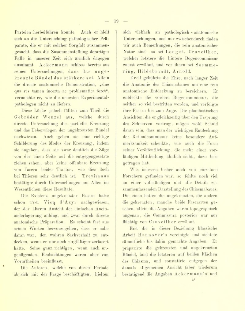Parteien herbeiführen konnte. Auch er hielt sich an die Untersuchung pathologischer Prä- parate, die er mit solcher Sorgfalt zusammen- gesucht, dass die Zusammenstellung derartiger Fälle in unserer Zeit sich ärmlich dagegen ausnimmt. Ackermann schloss bereits aus seinen Untersuchungen, dass das u n g e - kreuzte Bündel das stärkere sei. Allein die directe anatomische Demonstration, „sine qua res tamen incerta ac problematica foret, vermochte er, wie die neuesten Experimental- pathologen nicht zu liefern. Diese Lücke jedoch füllten zum Theil die Grebrüder Wenzel aus, welche durch directe Untersuchung die pai'tielle Kreuzung und das Ueberwiegen der ungekreuzten Bündel nachwiesen. Auch geben sie eine richtige Schilderung des Modus der Kreuzung, indem sie angeben, dass sie zwar deutlich die Züge von der einen Seite auf die entgegengesetzte ziehen sahen, aber keine offenbare Kreuzung von Fasern beider Tractus, wie dies doch bei Thieren sehr deutlich ist. Treviranus bestätigte durch Untersuchungen am Affen im Wesentlichen diese Resultate. Die Existenz ungekreuzter Fasern hatte schon 1781 Vicq d'Azyr nachgewiesen, der der älteren Ansicht der einfachen Anein- anderlagerung anhing, und zwar durch directe anatomische Präparation. Es scheint fast aus seinen Worten hervorzugehen, dass er nahe daran war, den wahren Sachverhalt zu ent- decken, wenn er nur noch sorgfältiger zerfasert hätte. Seine ganz richtigen, wenn auch un- genügenden, Beobachtungen waren aber von Vorurtheilen beeinflusst. Die Autoren, welche von dieser Periode ab sich mit der Frage beschäftigten, hielten | sich vielfach an pathologisch - anatomische Untersuchungen, und nur zwischendurch finden wir auch Bemerkungen, die rein anatomischer Natur sind, so bei Longet, Cruveilher, welcher letztere die hintere Bogencommissur zuerst erwähnt, und vor ihnen bei Soemme- ring, Hildebrandt, Arnold. Er dl gebührte die Ehre, nach langer Zeit die Anatomie des Chiasmabaues um eine rein anatomische Entdeckung zu bereichern. Er entdeckte die vordere Bogencommissur, die seither so viel bestritten worden, und verfolgte ihre Fasern bis zum Auge. Die phantastisclien Ansichten, die er gleichzeitig über den Ursprung des Sehnerven vortrug, mögen wohl Schuld daran sein, dass man der wichtigen Entdeckung der Retinalcommissur keine besondere Auf- merksamkeit schenkte, wie auch die Form seiner Veröffentlichung, die mehr einer vor- läufigen Mittheilung ähnlich sieht, dazu bei- getragen hat. Was indessen bisher auch von einzelnen Forschern gefunden war, so fehlte noch viel an einer vollständigen und alle Details zu- sammenfassenden Darstellung des Chiasmabaues. Die einen hatten die ungekreuzten, die andern die gekreuzten, manche beide Faserarten ge- sehen, allein die Angaben waren tojiographisch ungenau, die Commissnra posterior war nur flüchtig von Cruveilher erwähnt. Erst die in dieser Beziehung klassische Arbeit Hanno ver's vereinigte und sichtete sämmtliche bis dahin gemachte Angaben. Er präparirte die gekreuzten und ungekreuzten Bündel, fand die letzteren auf beiden Flächen des Chiasma, und constatirte entgegen der damals allgemeinen Ansicht (aber wiederum bestätigend die Angaben Ackermann's und 3*