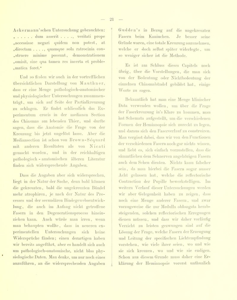 Ackermann'sehen Untersuchung gebrauchten: , dum asserit . . . ., veritati pro^je „accessisse negari quidem non potest, at ,directam . . . ., quamque sohx ratrocinia con- „struere minime possunt, demonstrationem „omisit, sine qua tarnen res incerta et proble- „matica foret. Und so finden wir auch in der vortrefflichen übersichtlichen Darstellung von M a u t h n e r, dass er eine Menge pathologisch-anatomischer und physiologischer Untersuchungen zusammen- trägt , um sich auf Seite der Partialkreuzuna zu schlagen. Er findet schliesslich das Ex- perimentuni crucis in der medianen Section des Chiasmas am lebenden Thier, und durfte sagen, dass die Anatomie die Frage von der Kreuzung bis jetzt ungelöst lasse. Aber die Mediansection ist schon von Brovv'n-Sequard mit anderen Resultaten als von Nicati gemacht worden, und in der reichhaltigen pathologisch - anatomischen älteren Literatur finden sich widersprechende Angaben. Dass die Angaben aber sich widersprechen, liegt in der Natur der Sache, denn bald können die gekreuzten, bald die ungekreuzten Bündel mehr atrophiren, je nach der Natur des Pro- cesses und der secundären Bindegewebsentwick- lung, die auch im Anfang nicht getroffene Fasern in den Degenerationsprocess hinein- ziehen kann. Auch Avürde man irren, wenn man behaupten wollte, dass in neueren ex- perimentellen Untersuchungen sich keine Widersprüche fänden; einen derartigen haben wir bereits angeführt, aber es handelt sich auch um pathologisch-anatomische, nicht blos phy- siologische Daten. Man denke, um nur noch eines anzuführen, an die widersprechenden Angaben 21 — Gudden's in Bezug auf die ungekreuzten Fasern beim Kaninchen. Je besser seine Gründe waren, eine totale Kreuzung anzunehmen, welche er doch selbst später widerlegte, um so weniger sicher ist die Methode. Es ist am Schluss dieses Capitels noch übrig, über die Vorstellungen, die man sich von der Bedeutung oder Nichtbedeutung der einzelnen Chiasmabündel gebildet hat, einige I Worte zu sagen. Bekanntlich hat man eine Menge klinischer Data verwenden wollen, um über die Frage der Faserki-euzung in's Klare zu konmien, man hat Schemata aufgestellt, um die verschiedenen Formen der Hemianopsie sich zurecht zu legen, und daraus sich den Faserverlauf zu construiren. Man vergisst dabei, dass wir von den Functionen der verschiedenen Fasern noch gar nichts wissen, und liebt es, sich einfach vorzustellen, dass die sämmtlichen dem Sehnerven angehörigen Fasern auch dem Sehen dienten. Nichts kann falscher sein, da man hierbei die Fasern sogar ausser Acht gelassen hat, welche die reflectorische Contraction der Pupille bewerkstelligen. Im weitern Verlauf dieser Untersuchungen werden wir aber Gelegenheit haben zu zeigen, dass noch eine Menge anderer Fasern, und zwar vorzugsweise die zur Medulla oblongata heral)- steigenden, solchen reflectorischen Erregungen dienen müssen, und dass wir daher vorläufig Verzicht zu leisten gezwungen sind auf die Lösung der Frage, welche Fasern der Erzeugung und Leitung der specifischen Lichtempfindung vorstehen, wie viele ihrer seien, wo and wie sie sich kreuzen, wo und wie sie endigen. Schon aus diesem Grunde muss daher eine Er- klärung der Hemianopsie vorerst unthunlich