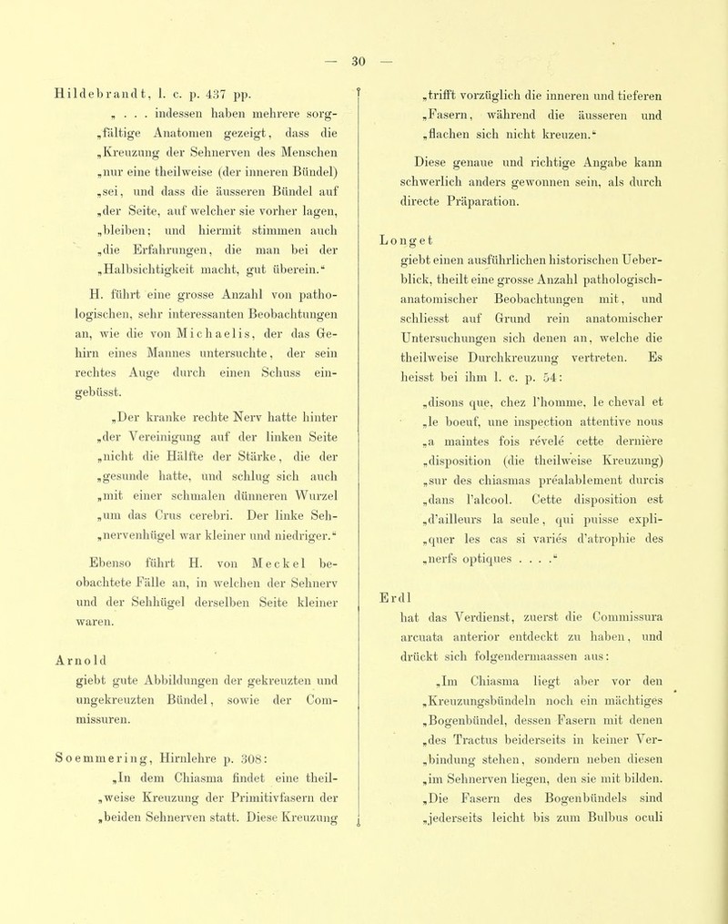 Hildebrandt, 1. c. p. 437 pp. ^ „ . . . indessen haben mehrere sorg- „fältige Anatomen gezeigt, dass die „Kreuzung der Sehnerven des Menschen ,nur eine theilweise (der inneren Bündel) ,sei, und dass die äusseren Bündel auf ,der Seite, auf welcher sie vorher lagen, „bleiben; und hiermit stimmen auch ,die Erfahrungen, die man bei der „Halbsichtigkeit macht, gut überein. H. führt eine grosse Anzahl von patho- logischen, sehr interessanten Beobachtungen an, wie die von Michaelis, der das Ge- hirn eines Mannes untersuchte, der sein rechtes Auge durch einen Schuss ein- gebüsst. „Der kranke rechte Nerv hatte hinter „der Vereinigung auf der linken Seite „nicht die Hälfte der Stärke, die der „gesunde hatte, und schlug sich auch „mit einer schmalen dünneren Wurzel „um das Crus cerebri. Der linke Seh- „nervenhügel war kleiner und niedriger. Ebenso führt H. von Meckel be- obachtete Fälle an, in welchen der Sehneiw und der Sehhügel derselben Seite kleiner waren. Arnold giebt gute Abbildungen der gekreuzten und ungekreuzten Bündel, sowie der Com- missuren. Soemmering, Hirnlelire p. 308: „In dem Chiasma findet eine tlieil- „ weise Kreuzung der Primitivfasern der „beiden Sehnerven statt. Diese Kreuzung „trifft vorzüglich die inneren und tieferen „Fasern, während die äusseren und „flachen sich nicht kreuzen. Diese genaue und richtige Angabe kann schwerlich anders gewonnen sein, als durch directe Präparation. Longet giebt einen ausführlichen historischen TJeber- blick, theilt eine grosse Anzahl pathologisch- anatomischer Beobachtungen mit, und schliesst auf Grund rein anatomischer Untersuchungen sich denen an, welche die theilweise Durchkreuzung vertreten. Es heisst bei ihm 1. c. p. 54: „disons que, chez Thomme, le cheval et ,le boeuf, une inspection attentive nous „a maintes fois revele cette derniere „disposition (die theilweise Kreuzung) „sur des chiasmas prealablement durcis „dans l'alcool. Cette disposition est „d'ailleurs la seule, qui puisse expli- „quer les cas si varies d'atrophie des „nerfs optiques . . . . Erdl hat das Verdienst, zuerst die Commissura areuata anterior entdeckt zu haben, und drückt sich folgendermaassen aus: „Im Chiasma liegt aber vor den „Kreuzungsbündeln noch ein mächtiges „Bogenbündel, dessen Fasern mit denen „des Tractus beiderseits in keiner Ver- „bindung stehen, sondern neben diesen „im Sehnerven liegen, den sie mit bilden. „Die Fasern des Bogenbündels sind „jederseits leicht bis zum Bulbus oculi