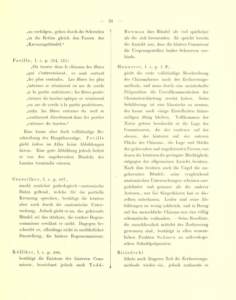 .zu verfolgen, gehen durcli die Sclerotica ,in die Retina gleich den Fasern der , Kreuzungsbündel. Foville, 1. c. p. 514, 515: ,0n trouve dans le chiasma des fibres ,qui s'entrecroisent, ce sont surtout ,les plus centrales. Les fibres les plus ,internes se reunissent en arc de cercle ,ä la partie anterieure ; les fibres poste- ,rieures du tractus optique se reunissent ,en arc de cercle a la jiartie posterieure, ,enfin les fibres externes du nerf se ,continuent directement dans les parties „externes du tractus. Eine kurze aber doch vollständige Be- schreibung der Hauptfaserzüge. Foville giebt indess im Atlas keine Aljbilduno-en davon. Eine gute Abbildung jedoch liefert er von den ungekreuzten Bündeln der Lamina terminalis cinerea. Cruveilher, 1. c. p. 887, macht zunächst pathologisch - anatomische Daten geltend, welche für die partielle Kreuzung sprechen, bestätigt die letztere aber auch durch die anatomische Unter- suchung. Jedoch giebt er an, das gekreuzte Bündel sei das stärkere, die vordere Bogen- commissur erwähnt er nicht. Datjee-en be- schreibt er, allerdings nicht in ausführlicher Darstellung, die hintere Bogencommissur. Kölliker, 1. c. p. 480, bestätigt die Existenz der hinteren Com- missur, bezeichnet jedoch nach T o d d - Bowman ihre Bündel als viel spärlicher als die sich kreuzenden. Er spricht bereits die Ansicht aus, dass die hintere Commissur die Ursprungsstellen beider Sehnerven ver- binde. Hannover, 1. c. p. 1 tf'., giebt die erste vollständige Beschreibung des Chiasmabaues nach der Zerfaserungs- methode, und muss durch eine meistei'hafte Präparation die Unvollkommenlieiten der Chromsäurehärtung ersetzt haben. Seine Schilderung ist eine klassische zu nennen, der kaum iioch einige Einzelheiten hinzu- zufügen übrig bleiljen. Vollkommen der Natur getreu beschreilit er die Lage der Commissuren, die der vorderen auf der oberen, der hinteren auf der unteren Fläche des Chiasma. die Lage und Stärke der gekreuzten und ungekreuzten Fasern, von denen die letzteren die geringste Mächtigkeit, entgegen der allgemeinen Ansicht, besitzen. Nach ihm besitzen auch die Vögel die un- gekreuzten Bündel; seine vergleichend anatomischen Untersuchungen scheinen aus- gedehnter und genauer als die anderer Autoren, nur bei Säugethieren hat er die- selben unterlassen. Leider sind seine Ab- l)ildungen zu wenig zahlreich, und in Bezug auf das menschliche Chiasma nur eine völlig schematische vorhanden. — Seine Resultate, die ausschliesslich mittelst der Zerfaserung gewonnen sind, bestätigt in allen wesent- lichen Punkten Sahmen an mikroskopi- schen Schnittpräparaten. B i s i a d e c k i führte nach längerer Zeit die Zerfasernngs- methode wieder ein, jedoch zerfaserte er