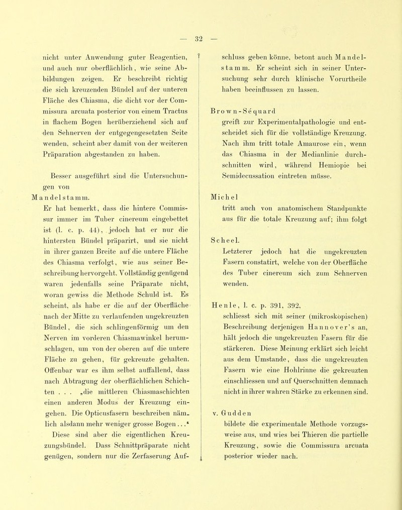 nicht unter Anwendung guter Reagentien, f und auch nur oberflächlich, wie seine Ab- bildungen zeigen. Er beschreibt richtig die sich kreuzenden Bündel auf der unteren Fläche des Chiasma, die dicht vor der Com- niissura arcuata posterior von einem Tractus in flachem Bogen herüberziehend sich auf den Sehnerven der entgegengesetzten Seite wenden, scheint aber damit von der weiteren Präparation abgestanden zu haben. Besser ausgeführt sind die Untersuchun- gen von M a n d e 1 s t a m m. Er hat bemerkt, dass die hintere Commis- sur immer im Tuber cinereum eingebettet ist (1. c. p. 44), jedoch hat er nur die hintersten Bündel präparirt, und sie nicht in ihrer ganzen Breite auf die untere Fläche des Chiasma verfolgt, wie aus seiner Be- schreibunghervorgeht. Vollständig genügend waren jedenfalls seine Präparate nicht, woran gewiss die Methode Schuld ist. Es scheint, als habe er die auf der Oberfläche nach der Mitte zu verlaufenden ungekreuzten Bündel, die sich schlingenförmig um den Nerven im vorderen Chiasmawinkel herum- schlagen, um von der oberen auf die untere Fläche zu gehen, für gekreuzte gehalten. Offenbar war es ihm selbst auffallend, dass nach Abtragung der oberflächlichen Schich- ten . . . „die mittleren Chiasmaschichten einen anderen Modus der Kreuzung ein- gehen. Die Opticusfasern beschreiben näm- lich alsdann mehr weniger grosse Bogen ... * Diese sind aber die eigentlichen Kreu- zungsbündel. Dass Schnittpräparate nicht genügen, sondern nur die Zerfaserung Auf- j schluss geben könne, betont auch Mandel- stamm. Er scheint sich in seiner Unter- suchung sehr durch klinische Vorurtheile haben beeinflussen zu lassen. Brown-Sequard greift zur Experimentalpathologie und ent- scheidet sich für die vollständige Kreuzung. Nach ihm tritt totale Amaurose ein, wenn das Chiasma in der Medianlinie durch- schnitten wird, während Hemiopie bei Semidecussation eintreten müsse. Michel tritt auch von anatomischem Standpunkte aus für die totale Kreuzung auf; ihm folgt Scheel. Letzterer jedoch hat die ungekreuzten Fasern constatirt, welche von der Oberfläche des Tuber cinereum sich zum Sehnerven wenden. Henle, 1. c. p. 391, 392, schliesst sich mit seiner (mikroskopischen) Beschreibung derjenigen Hannover's an, hält jedoch die ungekreuzten Fasern für die stärkeren. Diese Meinung erklärt sich leicht aus dem Umstände, dass die ungekreuzten Fasern wie eine Hohlrinne die gekreuzten einschliessen und auf Querschnitten demnach nicht in ihrer wahren Stärke zu erkennen sind. V. Gudden bildete die experimentale Methode vorzugs- weise aus, und wies bei Thieren die partielle Kreuzung, sowie die Commissura arcuata posterior wieder nach.