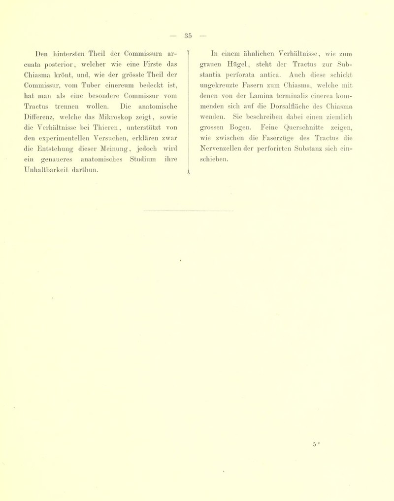 Den hintersten Tlieil der Commissura ar- cuata posterior, welcher wie eine Firste das Chiasma krönt, und, wie der grösste Theil der Commissur, vom Tuber cinereum bedeckt ist, hat man als eine besondere Commissur vom Tractus trennen wollen. Die anatomische Differenz, welche das Mikroskop zeigt, sowie die Verhältnisse bei Tliieren, unterstützt von den experimentellen Versuchen, erklären zwar die Entstehung dieser Meinung, jedoch wird ein genaueres anatomisches Studium ihre Unhaltbarkeit darthun. In einem ähnlichen Verhältnisse, wie zum grauen Hügel, steht der Tractus zur Sub- stantia perforata antica. Auch diese schickt ungekreuzte Fasern zum Chiasma, welche mit denen von der Lamina terminalis cinerea kom- menden sich auf die Dorsalfläche des Chiasma wenden. Sie beschreiben dabei einen ziemlich grossen Bogen. Feine Querschnitte zeigen, wie zwischen die Faserzüge des Tractus die Nervenzellen der perforirten Substanz sich ein- schieben. 5*