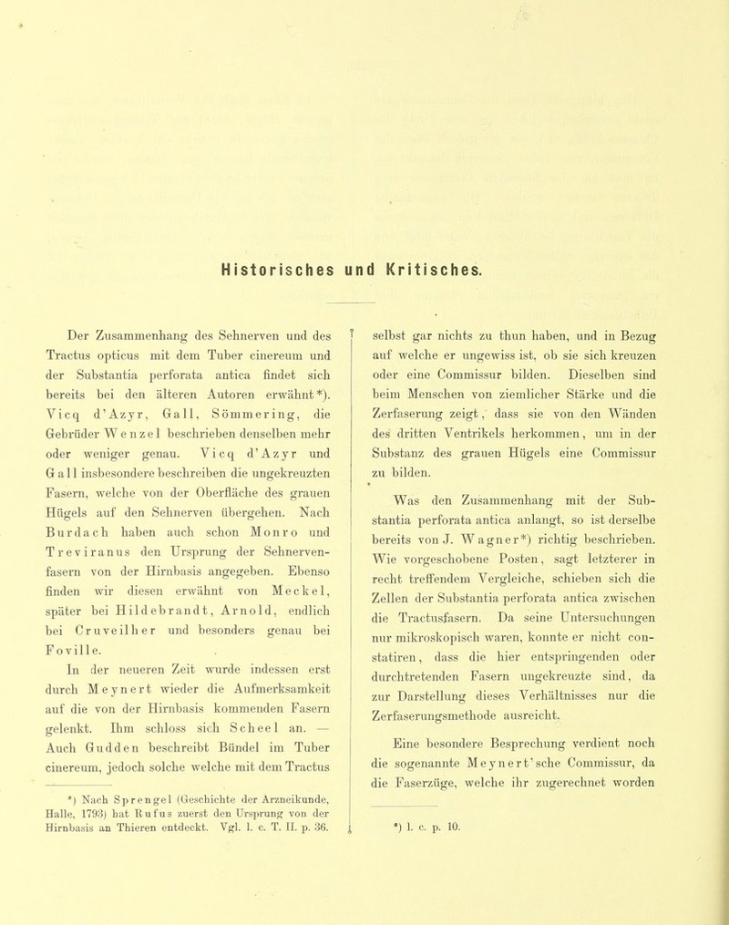 Historisches und Kritisclies. Der Zusammenhang des Sehnerven und des Tractus opticus mit dem Tuber cinereuin und der Substantia perforata antica findet sich bereits bei den älteren Autoren erwähnt *). Vicq d'Azyr, Gall, Sömmering, die Gebrüder Wenzel beschrieben denselben mehr oder weniger genau. Vicq d'Azyr und Gall insbesondere beschreiben die ungekreuzten Pasern, welche von der Oberfläche des grauen Hügels auf den Sehnerven übergehen. Nach B u r d a c h haben auch schon M o n r o und Treviranus den Ursprung der Sehnerven- fasern von der Hirnbasis angegeben. Ebenso finden wir diesen erwähnt von Meckel, später bei Hildebrandt, Arnold, endlich bei Cruveilher und besonders genau bei Poville. In der neueren Zeit wurde indessen erst durch Meynert wieder die Aufmerksamkeit auf die von der Hirnbasis kommenden Fasern gelenkt. Ihm schloss sich Scheel an. — Auch Gudden beschreibt Bündel im Tuber cinereum, jedoch solche welche mit dem Tractus *) Nach Sprengel (Gleschiclite der Arzneikunde, Halle, 1793) hat Rufus zuerst den Ursprung von der Hirnbasis an Thieren entdeckt. Vgl. 1. c. T. II. p. 36. j, selbst gar nichts zu thun haben, und in Bezug auf welche er ungewiss ist, ob sie sich kreuzen oder eine Commissur bilden. Dieselben sind beim Menschen von ziemlicher Stärke und die Zerfaserung zeigt, dass sie von den Wänden des dritten Ventrikels herkommen, um in der Substanz des grauen Hügels eine Commissur zu bilden. Was den Zusammenhang mit der Sub- stantia perforata antica anlangt, so ist derselbe bereits von J. Wagner*) richtig beschrieben. Wie vorgeschobene Posten, sagt letzterer in recht trefi'endem Vergleiche, schieben sich die Zellen der Substantia perforata antica zwischen die Tractusfasern. Da seine Untersuchungen nur mikroskopisch waren, konnte er nicht con- statiren, dass die hier entspringenden oder durchtretenden Pasern ungekreuzte sind, da zur Darstellung dieses Verhältnisses nur die Zerfaserungsmethode ausreicht. Eine besondere Besprechung verdient noch die sogenannte Meynert'sehe Commissur, da die Paserzüge, welche ihr zugerechnet worden *) 1. c. p. 10.