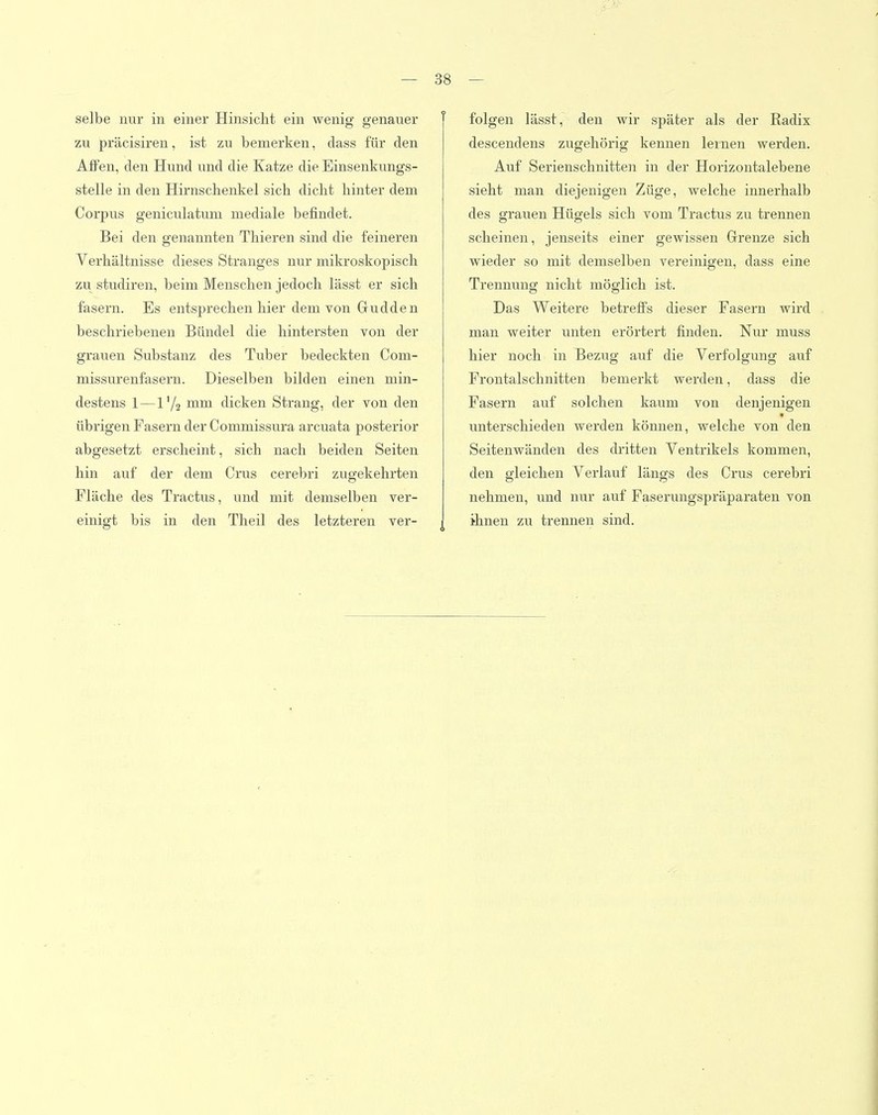 selbe nur in einer Hinsicht ein wenig genauer zu präcisiren, ist zu bemerken, dass für den Affen, den Hund und die Katze die Einsenkungs- stelle in den Hirnscbenkel sich dicht hinter dem Corpus geniculatum mediale befindet. Bei den genannten Thieren sind die feineren Verhältnisse dieses Stranges nur mikroskopisch zu studiren, beim Menschen jedoch lässt er sich fasern. Es entsprechen hier dem von Gudden beschriebenen Bündel die hintersten von der grauen Substanz des Tuber bedeckten Com- missurenfasern. Dieselben bilden einen min- destens 1 — l'/z dicken Strang, der von den übrigen Fasern der Commissura arcuata posterior abgesetzt erscheint, sich nach beiden Seiten hin auf der dem Crus cerebri zugekehrten Fläche des Tractus, und mit demselben ver- einigt bis in den Tlieil des letzteren ver- folgen lässt, den wir später als der Radix descendens zugehörig kennen lernen werden. Auf Serienschnitten in der Horizontalebene sieht man diejenigen Züge, welche innerhalb des grauen Hügels sich vom Tractus zu trennen scheinen, jenseits einer gewissen Grenze sich wieder so mit demselben vereinigen, dass eine Trennung nicht möglich ist. Das Weitere betreffs dieser Fasern wird man weiter unten erörtert finden. Nur muss hier noch in Bezug auf die Verfolgung auf Frontalschnitten bemerkt werden, dass die Fasern auf solchen kaum von denjenigen unterschieden werden können, welche von den Seitenwänden des dritten Ventrikels kommen, den gleichen Verlauf längs des Crus cerebri nehmen, und nur auf Faserungspräparaten von ihnen zu trennen sind.