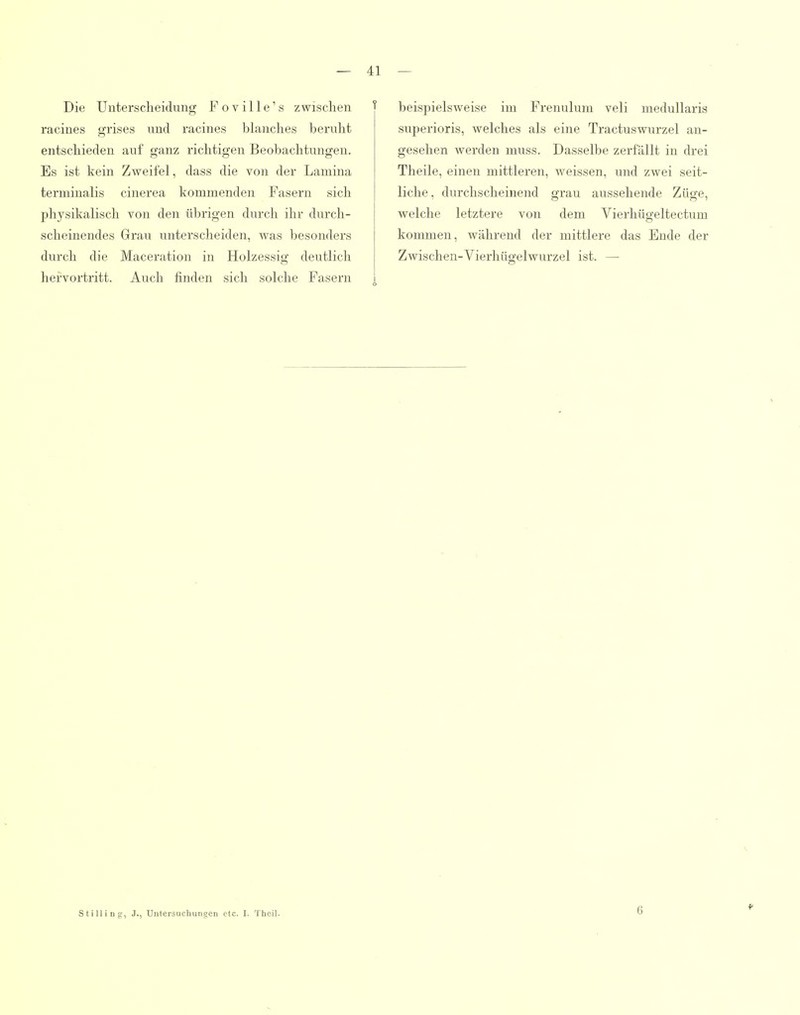 Die Unterscheidung Foville's zwischen racines grises nnd racines blanches beruht entschieden auf ganz richtigen Beobachtungen. Es ist kein Zweifel, dass die von der Lamina teruiinalis cinerea kommenden Fasern sich physikalisch von den übrigen durch ihr durch- scheinendes Grau unterscheiden, was besonders durch die Maceration in Holzessig deutlich hervortritt. Auch finden sich solche Fasern beispielsweise im Frenulum veli medullaris superioris, welches als eine Tractuswurzel an- gesehen werden muss. Dasselbe zerfällt in drei Theile, einen mittleren, Aveissen, und zwei seit- liche, durchscheinend grau aussehende Züge, welche letztere von dem Vierhügeltectum kommen, während der mittlere das Ende der Zwischen-Vierhügelwurzel ist. — StiUing, J., Untersuchungen etc. I. Theil.