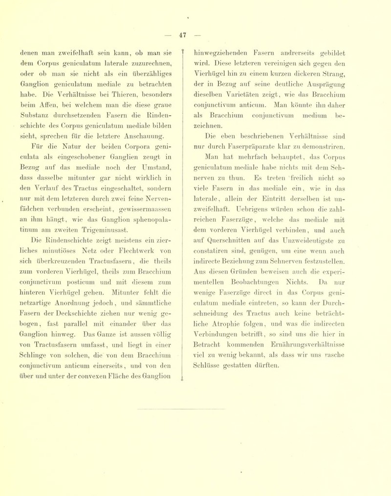 denen man zweifelhaft sein kann, ob man sie dem Corpus geniculatum laterale zuzurechnen, oder ob man sie nicht als ein überzähliges Ganglion geniculatum mediale zu betrachten habe. Die Verhältnisse bei Thieren, besonders beim Affen, bei welchem man die diese graue Substanz durchsetzenden Fasern die Rinden- schichte des Corpus geniculatum mediale bilden sieht, sprechen für die letztere Anschauung. Für die Natur der beiden Corpora geni- cialata als eingeschobener Ganglien zeugt in Bezug auf das mediale noch der Umstand, dass dasselbe mitunter gar nicht wirklich in den Verlauf des Tractus eingeschaltet, sondern nur mit dem letzteren durch zwei feine Nerven- fädcheji verbunden erscheint, gewissermaassen an ihm hängt, wie das Ganglion sphenopala- tinum am zweiten Trigeminusast. Die Rindenschichte zeigt meistens ein zier- liches minutiöses Netz oder Flechtwerk von sich überkreuzenden Tractusfasern, die theils zum vorderen Vierhügel, theils zum Bracchium conjunctivum posticum und mit diesem zum hinteren Vierhügel gehen. Mitunter fehlt die netzartige Anordnung jedoch , und sämmtliche Fasern der Deckschichte ziehen nur wenig ge- bogen , fast parallel mit einander über das Ganglion hinweg. Das Ganze ist aussen völlig von Tractusfasern umfasst, und liegt in einer Schlinge von solchen, die von dem Bracchium conjunctivum anticum einerseits, und von den über und unter der convexen Fläche des Ganglion 47 — f hinwegziehenden Fasern andrerseits gebildet wird. Diese letzteren vereinigen sich gegen den Vierhügel hin zu einem kurzen dickeren Strang, der in Bezug auf seine deutliche Ausprägung dieselben Varietäten zeigt, wie das Bracchium conjunctivum anticum. Man könnte ihn daher als Bracchium conjunctivum medium be- zeichnen. Die eben beschriebenen Verhältnisse sind nur durch Faserpräparate klar zu demonstriren. Man hat mehrfach behauptet, das Corpus geniculatum mediale habe nichts mit dem Seh- nerven zu thun. Es treten freilich nicht so viele Fasern in das mediale ein, wie in das laterale, allein der Eintritt derselben ist un- zweifelhaft. Uebrigens würden schon die zahl- reichen Faserzüge, welche das mediale mit dem vorderen Vierhügel verbinden, und auch auf Querschnitten auf das Unzweideutigste zu constatiren sind, genügen, um eine wenn auch indirecte Beziehung zum Sehnerven festzustellen. Aus diesen Gründen beweisen auch die experi- mentellen Beobaclitungen Nichts. Da nur wenige Faserzüge direct in das Corpus geni- culatum mediale eintreten, so kann der Durch- schneidung des Tractus auch keine beträcht- liche Atrophie folgen, und was die indirecten Verbindungen betrifft, so sind uns die hier in Betracht kommenden Ernähruugsverhältnisse viel zu wenig bekannt, als dass wir uns rasche Schlüsse gestatten dürften.