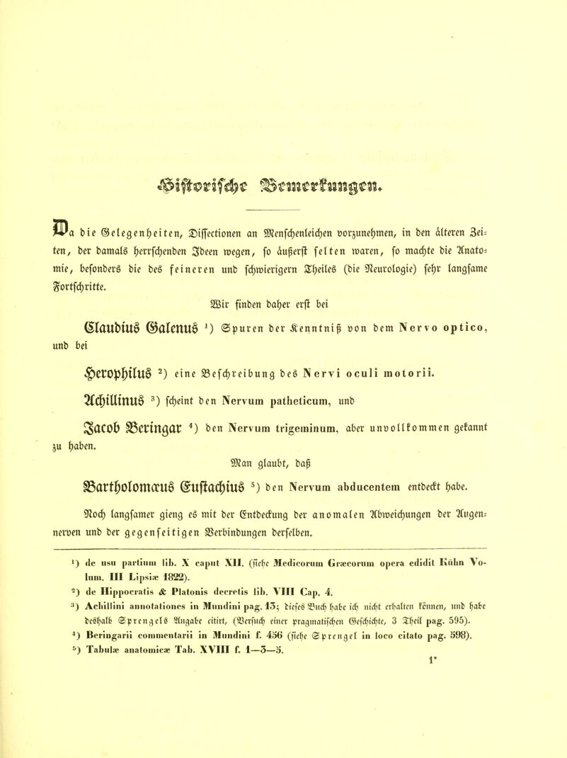 Un, ber bamaB J)errfd)enben 3been wegen, fo duperj^ fetten waren, fo macf)fe bie Anato- mie, befonberö bie beö feineren unb fc^wierigern S^eileS (bie ^Jleurologie) fef)r tangfame ^ortfd) ritte. 2Bir finben batjer erfl bei ^laubtUÖ @alenu§ ') ©puren ber Äenntnif »on bem Nervo optico, unb bei •§)CtO!p{)tIu6 ^) eine S3efd)reibun9 beö Nervi oculi motorii. 2(d&lUinU§ ^) fc()eint ben Nervum patheticum, unb ScJCOb ^Cnngdt ^) ben Nervum trigeminum, aber unüollfommen gekannt ju i)ahen. Wian Qlauht, bap §ßatt|)OlOmCCU§ (^UflaC^iU§ 5) ben Nervum abducentem entbecft J)abe. Sflod) langfamer gieng eg mit ber gntbedung ber anomalen 2Cbtt)eid)ungen ber 2(ugeni nerven unb ber gegenfeit igen SSerbinbungen berfelben. 1) de iisii parlium IIb. X capiit XII. (]id)C Mcdicoriiin Graecoruni opcra edldit Külm Vo- lum. III Lipsiic 1822). ) de Ilippocratis & Platoiüs dccrotis Iii). VIII Cap. 4. 3) AcLillIni annotationcs in Muiidini pag. 13; bicfcö ^itcf; fmk ii) ntdCit crf;altcn Urnen, unb ^ait fceöf;aI6 ©prcn^elö Stngak dttrt, (S3crfitcf; einer pragnmtifc^^en &(\d)id)U, 3 Si^etf pag. 595). ^) Beringarii coinnientarii in Mundini f. 456 (ftcf;e (Sprengel in loco citato pag. S98). 5) Tabula; anafomicae Tab. XVIII f. 1—5—9, 1»