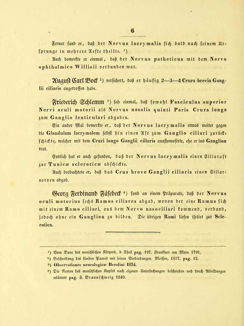 ferner fanb er, ba^ bcr Nervus lacryraalis fid) batb narf) feinem Ur: fprunge in me^xete %e\te t^tiite, ') 2Cud) bemerfte er einmal, bap ber Nervus patheticus mit bem Nervo ophthalmico Willisii oerbunben mar. 2(UQU©arl SSOCf ^) üerj'td)ert, baf er l^dufig 2—3—4Crura brevia Gang- Iii ciliaris angetroffen f)abe. %XKt>tVi^ (Sd^lcnttn ^) faf) einmal, baf fomol)l Fasciculus superior Nervi oculi motorii alö Nervus nasalis quinti Paris Crura longa §um Ganglio lenticulari abgaben. din anber SJfal bemerfte er, baf ber Nervus lacrymalis etma§ weiter gegen bie Glandularn lacrjmalem felbfl l)in einen %\t gum Ganglio ciliari gurücfs fci^i(fte, meld)er mit bem Cruri longo Ganglii ciliaris anafiomoftrte, el)e er inö Ganglion trat. ßnblid) l)at er anö) gefunben, baf ber Nervus lacrymalis einen Siliaraft 5ur Tunicae scleroticae abfrf)i(fte. %u&) beobachtete er, bap ba§ Crus breve Ganglii ciliaris einen 6iliar= nert»en abgab. ©COrg S^^^^tl^^tt^ SdfebeCf fanb an einem Präparate, bap bcr Nervus oculi motorius fed)§ Ramos ciliares ahQah, moüon ber eine Ramus firf) mit einem Ramo ciliari, au§ bem Nervo nasociliari fommenb, »erbanb, \tiioä) ol)ne ein Ganglion ju bilben. S)ie übrigen Rami liefen ifolirt jur Scle- rotica. 1) 93om S3aue bcS menfc^lic^m Äi3rpcr§, 5 Z^eil pag. 197. gmnf'jijrt am ^ain 1791. §8ef^rct6ung bcä fünften ^aarcö mit feinen SSertM'nbungcn. SJJei'ffcn, 1817, pag. 12. 3) Observationes neurologicae Berolini 1854. 4) ®ic 9?eri3en bcö menf^Ii^en Äopfeä nac§ ctgenen Unterfud§ungeri fccfc^rtckn nnb burc^ St66ilbwngeu erläutert pag. 3. SSraunf^wctg 1840.