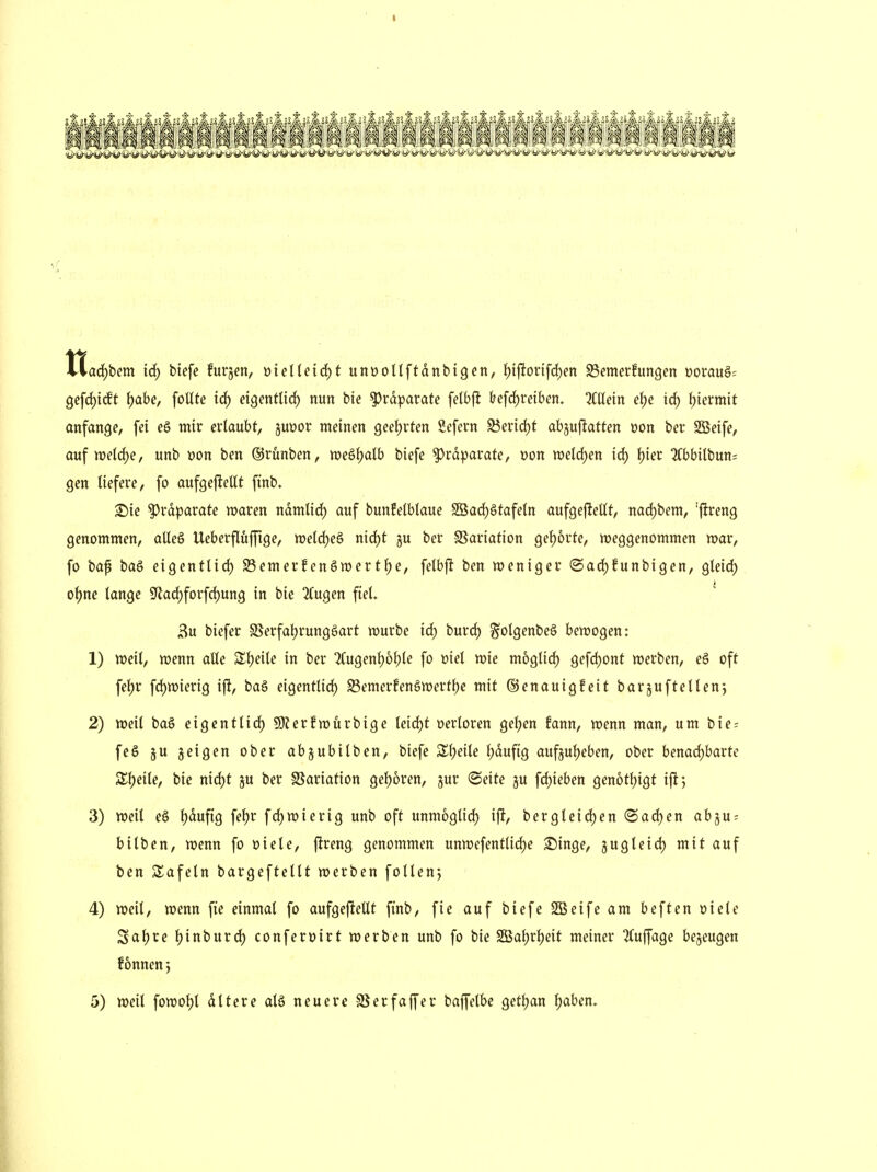 tlac()bem id; tiefe furjen, »ielleirf)t unüoltftdnbigen, {)ijltonfc{)en 93emerfungen üorau§= 9efd)ic!t l)ahe, foUte id) etgentlirf) nun bie Präparate felbj^ &efd)reiben. Mein e\)e irf) l)'mm\t anfange, fei eS mir ertaubt, juttor meinen geet)rten Sefern S5erid)t abjuftatten »on ber SBeife, auf me(d)e, unb »on ben ©rünben, m&1)alh biefe ^rd^jarate, x>on n>eld;en irf) Ijier !?Cbbilbun= gen tiefere, fo aufgefiellt finb. S)ie Präparate waren ndmticf) auf bunfelbtaue SBac^gtafetn aufgefteUt, nad)bem, 'ftreng genommen, aUe§ Ueberflüffige, wetd^eö md)t ju ber S5ariation gef)orte, weggenommen war, fo baf bag eigenttid) SSemerfenöwertf)e, felbft ben weniger (Sad)funbigen, gleid) o^ne tange 9lad)forfd)ung in bie !Kugen fiet. 3u biefer SSerfatjrungöart würbe irf) burd) ^otgenbeö bewogen: 1) weit, wenn alle SItjeite in ber '?fugent)6t)te fo »iet wie mogtid) gefdjont werben, eg oft fet)r fd)wierig ift, baö eigenttid) Semerfenöwert^e mit ©enauigfeit bar^uftetten*, 2) weit ba§ eigenttid) 9)?erfwurbige teid)f üertoren get)en fann, wenn man, um bie- fe § 5U geigen ober abjubitben, biefe S^^eite t)dufig auf3ut)eben, ober benadjhaüc Zi)dU, bie nid)t ju ber SSariation get)6ren, jur ©eite ju fd)ieben genottjigt ifi*, 3) weit e§ t)duftg fef)r fd)wierig unb oft unmöglich ift, bergteid)en (Sad)en abju = bitben, wenn fo üiete, ftreng genommen unwefentlid)e S^inge, jugteid) mit auf ben Safetn bargeftettt werben fotten*, 4) weit, wenn fie einmat fo aufgefieltt fi'nb, fie auf biefe SSeife am beften üiete Saf)re t)inburd) conferöirt werben unb fo bie SBatjrtjeit meiner ^Cujjage bezeugen fonnenj 5) weil fowot)t dttere atä neuere SS er f äff er baffetbe get^an ^aben.