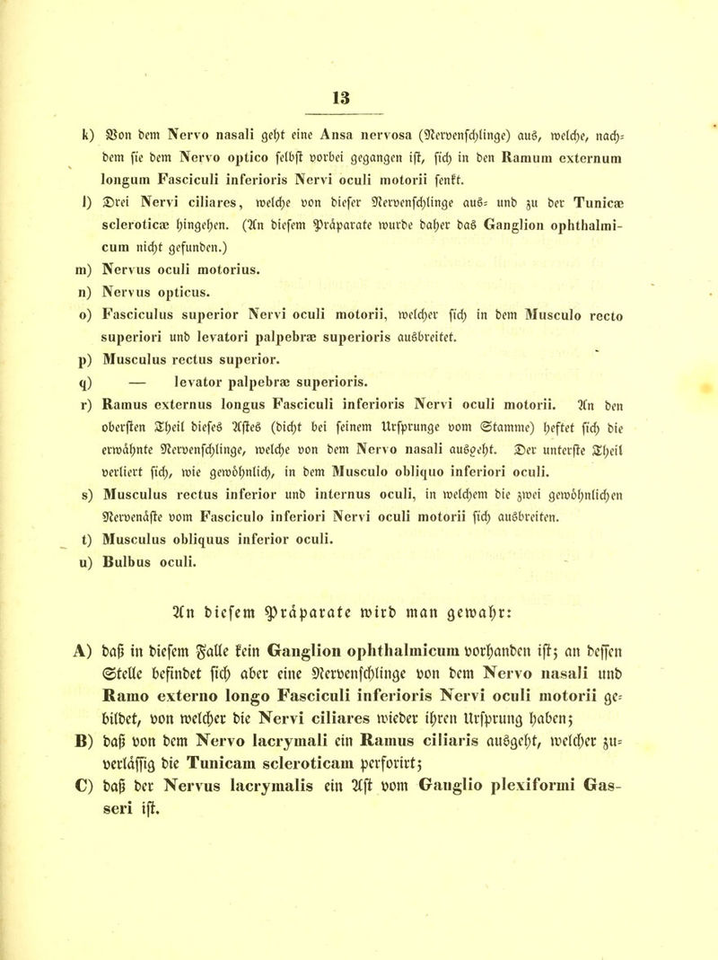 k) §Son bem Nervo nasali Qe\)t eine Ansa nervosa (Sflerwenfcl^Unge) auö, welche, nad)- bem fie bem Nervo optico felbft vorbei gegangen iff, ft'd) in ben Raraum externum longum Fasciculi inferioris Nervi oculi motorii fenft 1) Srei Nervi ciliares, weldje üon biefer Sf^erüenfcf^linge qu§; unb ju ber Tunicae scIerotica3 ()in9el)en. (%n biefem Präparate würbe bafjer bö§ Ganglion ophthalmi- cum nid)t gefunben.) m) Nervus oculi motorius. n) Nervus opticus. o) Fasciculus superior Nervi oculi motorii, tt)elrf)er fid) in bem Musculo recto superiori unb levatori palpebrae superioris ausbreitet p) Musculus rectus superior. q) — levator palpebrae superioris. r) Ramus externus longus Fasciculi inferioris Nervi oculi motorii. 5Cn ben oberjlen biefe§ 2(fleö (bic^t bei feinem Urfprunge wm «Stamme) tieftet fid) bie erwdt)nte Sflerüenfd^linge, mel^e »on bem Nervo nasali an§>oei)t 2)er unterj^e ^(;eil verliert fid), vok gett)6()nlid), in bem Musculo obliquo inferiori oculi. s) Musculus rectus inferior unb internus oculi, in we(d)em bie jiDei gew6{;n{id)en Sflerüendfte üom Fasciculo inferiori Nervi oculi motorii fid) ausbreiten. t) Musculus obliquus inferior oculi. u) Bulbus oculi. btcfem Präparate mivb man geival^r: A) ba^ in biefem ^aUe fein Ganglion ophthalmicura i?orl()ant)en tft; an beffen stelle befinbet \ki) aber eine 9Jeri)enfd)lin9e \jon bem Nervo nasaJi unb Ramo externo longo Fasciculi inferioris Nervi oculi motorii qc- bübet, wn ml6)eic bie Nervi ciliares unebev ii)xm Uvfprung Ijabenj B) ba^ wn bem Nervo lacrymali ein Ramus ciliaris an^QC^t, mkl)a ju= \)ccldffiä bie Tunicam scleroticam pevfovirtj C) bap ber Nervus lacrymalis ein %\t wm Ganglio plexiformi Gas- seri ift.