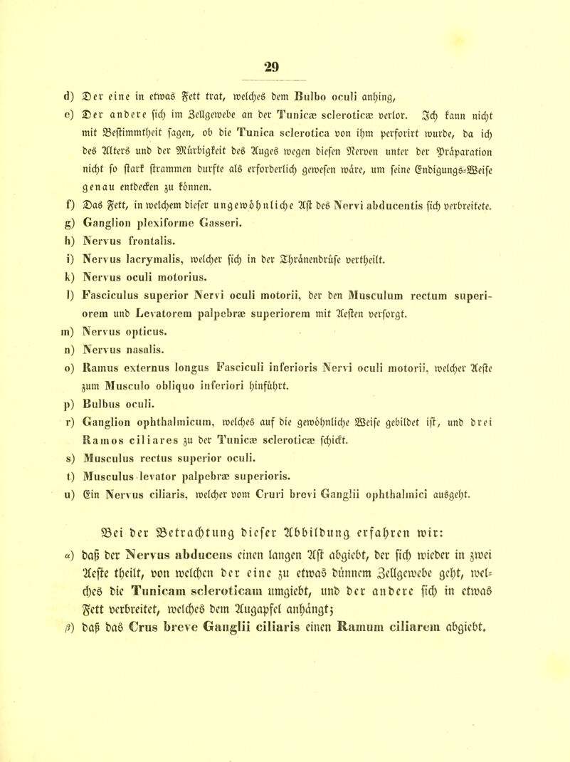 d) 2)er eine in etwaS %ett tvat, we(rf)e§ bem Bulbo oculi anfjing, e) 25er anbere fid) im ^eUQevoehe an ber Tunicae sclei-oticse üerlor. ^d) fann nid)t mit S3e(limmtl;eit fagen, ob bie Tunica sclerotica »on ifjm perforirt mürbe, ba id) beö 2(lter§ unb ber 9)?ürbi9feit beg 2(u()eg wegen biefen ^evmn unter ber ^rdparation niö^t fo füarf ftrammen burfte als erforberlid^ gewefen tt?dre, um feine gnbigungg^SBeife genau entbecfen ju fonnen. f) 2)aö %ttt, in tt)eld)em biefer unge»6f)nlic^e beg Nervi abducentis ftd) »erbreitete. g) Ganglion plexiforme Gasseri. h) Nervus frontalis. i) Nervus lacrymalis, weldjer fid) in ber S{)rdnenbrüfe üert()ei(t. k) Nervus oculi molorius. 1) Fasciculus superior Nervi oculi motorii, ber ben Musculum rectum superi- orem unb Levatorem palpebra3 superiorem mit 2(e(len »erforgt. m) Nervus opticus, n) Nervus nasalis. o) Ramus externus longus Fasciculi inferioris Nervi oculi motorii, rodd)ev ^efte jum Musculo obliquo inferiori f)infu()rt. p) Bulbus oculi. r) Ganglion Ophthalmicum, weld^eö auf bie gew6{;nlid)e 2Beife gebilbet ift, unb brei Ramos ciliares §u ber Tunicpe sclerotica; fdjicEt. s) Musculus rectus superior oculi. t) Musculus levator palpebra; superioris. u) Sin Nervus ciliaris, tt)e(d)er üom Cruri brevi Ganglii ophthalmici au§gef)t. SSct t)cr ^dctvad)ti\nQ bicfcr ^(bbilbung crfa|)rcn wii: «) ba^ ber Nervus abduceiis einen langen %\t abwicht, bei* fid) triebet* in jwei ti)eilt, \?on n)clc()cn ber eine §u etiraS biinnem Bellgewebe Qci)t, \vci= d)e0 bie Tunicam scleroticam iimgtebt, unb ber anbere fi(j[> in etn?aö ^ett \?erbreitet, m{ä)c^ bem ^Cugapfel an!)dnöt5 ß) bap baö Crus breve Gaiigiii ciliaris einen Ramum ciliarem ah^khU