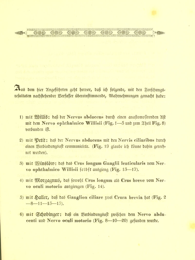 vcfultatcn nad)(itct)cnJ)ci* SScrfaffer übereinftimmcnte, 2BoJ)rnc|)mun.qen gemac|)t J)a&e: 1) mit SStttt6: t)a{3 tcr Nervus abducens burd) einen anaj^omofirenben 2rft mit bem Nervo oplithalmico Willlsii (Fig. !•—5 unb ^um Xljcli Fig. 8) tjerbunbcn ij!. 2) mit ^etit: bap ber Nervus abducens mit ben Mervis ciliaribus burcf) einen Scrbinbungöaf^ communicirte. (Fig. 19 glaube kt) fönne bal^in gerecf); nct werben). 3) mit §lStn§(6lt): bap boö Crus longum. ©anglii leuticuiaris öom Ner- vo ophtbahnico Willisii felbft aue^ienß (Fig. 13—17). 4) mit fÖ^orgagnUö, feaf \om\)l €rus longum aI6 €rus breve t?om Ner- vo ocuü motorio auSgiengen (Fig. 14-). 5) mit fallet; t>a^ taS Claiiglioii ciliare pvci €rura brevia i)at (Fig. 2 —8—11—13—15). 6) mit (B6)0hinQCV: ta^ ein SSerbinbung^aj^ 5anfc|)en bem Nervo abdu- centi unb Nervo oculi motorio (Fig. 8—10—20) gefunten würbe.