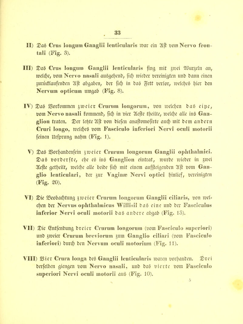 II) Ci US longum Gaiiglii lenticularis wat ein %\t t)om Nervo froii- tali (Fig. 3). III) Cros longum C^auglii lenticularis ftng mit ^wci 5ßur§cln an, mki)c, wm Nervo nasali au0ge|)enb, fiel) wicUt bereinigten nnb bann einen §uruc!(anfenben %\t abgaben, ber ficf) in ta^ ^ctt miox, mk^)c^ t)m ben Nervum opticum nntgab (Fig. 8). IV) ^a0 SSorfommen §meter Crurum longorum, öon iüeld)cn baö eine, öom Nervo nasali fommenb, fiel) in i?iei: 2k\tc t^)dlU, mk\)c aUc inö Gan- glion traten» ©er kttc7i^ m\ tiefen anaftomofirte aud) mit t>cm andern Cruri longo, U)e!(j[)e6 t?om Fasciculo inferiori Nervi oculi niotorii feinen Urfprung ml)m (Fig. 1). V) ©a6 S5orl)anbenfein zweier Crurum longorum Ganglii oplitlialmici. ®a§ i?ort)erfte, ef)e eö inö Ganglion eintrat, ansrbe wieber in ^mi 3Cefte 9etf)eitt, welci^e aUe beibe fiel) mit einem auffieigenben ll^t t)üm Gan- glio lenticulari, ber ^ur Vaginae Nervi optici Einlief, bereinigten (Fig. 20). VI) ©ie f8eoba(!)tung zweier Crurum longorum Ganglii ciliaris, bon mU cfym ber Nervus oplithalmicus Wiilisii baö eine unb ber Fascicuius inferior Nervi oculi motorii ba6 anbere ah^ah (Fig. 13). VII) ©ie ©ntfenbnng breier Crurum longorum (\)om Fascicolo superiori) nnb jweier Crurum breviorura §iim Gaiiglio ciliari (xmn Fasciculo inferiori) burc^ ben Nervum oculi motorium (Fig. 11). VIII) S5ier Crura longa be§ Ganglii lenticularis waren borl)anben. ^rei berfelben giengen wm Nervo nasali, unb ba§ vierte bom Fasciculo superiori Nervi oculi motorii au0 (Fig. 10). 5