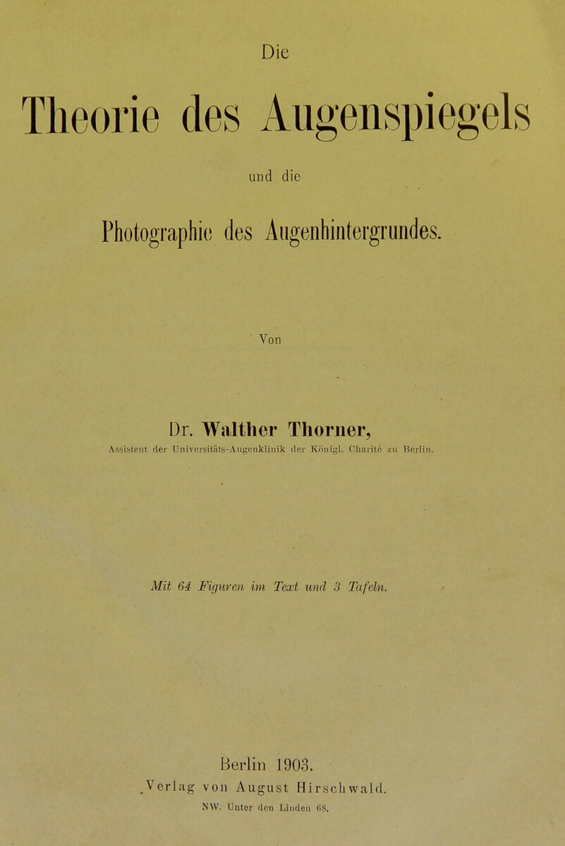 Die Theorie des Augenspiegels und die Photographic des Augeiihintergrundes. Von Dr. Waith er Thoriier, Assistent der Universitilts-AiiKenklinik der KiiiiiRl. Chnrite zu Berli Mit 64 Figuren im Text und 3 Tafeln. Berlin 1903. .Verlag von August Hirscbwalrl. |