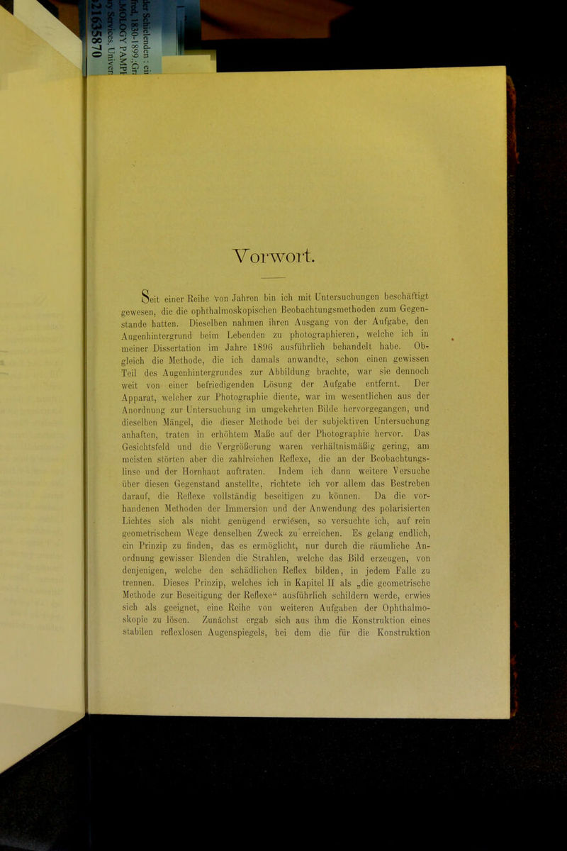 Vorwoit Seit einer Reihe von Jahren bin ich mit Untersuchungen beschäftigt gewesen, die die ophthalmoskopischen ßeobachtungsraethoden zum Gegen- stande hatten. Dieselben nahmen ihren Ausgang von der Aufgabe, den Augenhintergrund beim Lebenden zu photographieren, welche ich in meiner Dissertation ira Jahre 1896 ausführlich behandelt habe. Ob- gleich die Methode, die ich damals anwandte, schon einen gewissen Teil des Augenhintergrundes zur Abbildung brachte, war sie dennoch weit von einer befriedigenden Lösung der Aufgabe entfernt. Der Apparat, welcher zur Photographie diente, war im wesentlichen aus der Anordnung zur Untersuchung im umgekehrten Bilde hervorgegangen, und dieselben Mängel, die dieser Methode bei der subjektiven Untersuchung anhaften, traten in erhöhtem Maße auf der Photographie hervor. Das Gesichtsfeld und die Vergrößerung waren verhältnismäßig gering, am meisten störten aber die zahlreichen Reflexe, die an der Beobachtungs- linsc und der Hornhaut auftraten. Indem ich dann weitere Versuche über diesen Gegenstand anstellte, richtete ich vor allem das Bestreben darauf, die Reflexe vollständig beseitigen zu können. Da die vor- handenen Methoden der liumersion und der Anwendung des polarisierten Lichtes sich als nicht genügend erwiesen, so versuchte ich, auf rein geometrischem Wege denselben Zweck zu'erreichen. Es gelang endlich, ein Prinzip zu finden, das es ermöglicht, nur durch die räumliche An- ordnung gewisser Blenden die Strahlen, welche das Bild erzeugen, von denjenigen, welche den schädlichen Reflex bilden, in jedem Falle zu trennen. Dieses Prinzip, welches ich in Kapitel II als „die geometrische Methode zur Beseitigung der Reflexe ausführlich schildern werde, erwies sich als geeignet, eine Reihe von weiteren Aufgaben der Ophthalmo- skopie zu lösen. Zunächst ergab sich aus ihm die Konstruktion eines stabilen reflexlosen Augenspiegels, bei dem die für die Konstruktion